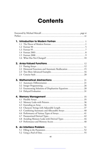 Contents
Foreword by Michael Metcalf. . . . . . . . . . . . . . . . . . . . . . . . . . . . . . . . . . . . . . .page xi
Preface . . . . . . . . . . . . . . . . . . . . . . . . . . . . . . . . . . . . . . . . . . . . . . . . . . . . . . . . . . . . . . xv
1. Introduction to Modern Fortran . . . . . . . . . . . . . . . . . . . . . . . . . . . . 1
1.1 The Flavor of Modern Fortran. . . . . . . . . . . . . . . . . . . . . . . . . . . . . . . . . .1
1.2 Fortran 90 . . . . . . . . . . . . . . . . . . . . . . . . . . . . . . . . . . . . . . . . . . . . . . . . . . . 5
1.3 Fortran 95 . . . . . . . . . . . . . . . . . . . . . . . . . . . . . . . . . . . . . . . . . . . . . . . . . . . 7
1.4 Fortran 2003 . . . . . . . . . . . . . . . . . . . . . . . . . . . . . . . . . . . . . . . . . . . . . . . . . 8
1.5 Fortran 2008 . . . . . . . . . . . . . . . . . . . . . . . . . . . . . . . . . . . . . . . . . . . . . . . . . 9
1.6 What Has Not Changed? . . . . . . . . . . . . . . . . . . . . . . . . . . . . . . . . . . . . . 10
2. Array-Valued Functions. . . . . . . . . . . . . . . . . . . . . . . . . . . . . . . . . . . . 12
2.1 Passing Arrays . . . . . . . . . . . . . . . . . . . . . . . . . . . . . . . . . . . . . . . . . . . . . . . 12
2.2 Elemental Functions and Automatic Reallocation . . . . . . . . . . . . . . . . 15
2.3 Two More Advanced Examples . . . . . . . . . . . . . . . . . . . . . . . . . . . . . . . . 16
2.4 Concise Style. . . . . . . . . . . . . . . . . . . . . . . . . . . . . . . . . . . . . . . . . . . . . . . .20
3. Mathematical Abstractions . . . . . . . . . . . . . . . . . . . . . . . . . . . . . . . 21
3.1 Automatic Differentiation . . . . . . . . . . . . . . . . . . . . . . . . . . . . . . . . . . . . 21
3.2 Integer Programming. . . . . . . . . . . . . . . . . . . . . . . . . . . . . . . . . . . . . . . . .26
3.3 Enumerating Solutions of Diophantine Equations. . . . . . . . . . . . . . . .28
3.4 Delayed Evaluation . . . . . . . . . . . . . . . . . . . . . . . . . . . . . . . . . . . . . . . . . . 31
4. Memory Management . . . . . . . . . . . . . . . . . . . . . . . . . . . . . . . . . . . . . 35
4.1 Flexible Arrays . . . . . . . . . . . . . . . . . . . . . . . . . . . . . . . . . . . . . . . . . . . . . . 35
4.2 Memory Leaks with Pointers . . . . . . . . . . . . . . . . . . . . . . . . . . . . . . . . . . 36
4.3 Extending an Array . . . . . . . . . . . . . . . . . . . . . . . . . . . . . . . . . . . . . . . . . . 36
4.4 Character Strings with Adjustable Length . . . . . . . . . . . . . . . . . . . . . . . 37
4.5 Combining Automatic and Allocatable Arrays . . . . . . . . . . . . . . . . . . . 40
4.6 Performance of Various Types of Arrays . . . . . . . . . . . . . . . . . . . . . . . . . 41
4.7 Parametrized Derived Types . . . . . . . . . . . . . . . . . . . . . . . . . . . . . . . . . . . 42
4.8 Avoiding Memory Leaks with Derived Types . . . . . . . . . . . . . . . . . . . . 44
4.9 Performance and Memory Access . . . . . . . . . . . . . . . . . . . . . . . . . . . . . . 48
5. An Interface Problem . . . . . . . . . . . . . . . . . . . . . . . . . . . . . . . . . . . . . . 51
5.1 Filling in the Parameters . . . . . . . . . . . . . . . . . . . . . . . . . . . . . . . . . . . . . . 52
5.2 Using a Pool of Data . . . . . . . . . . . . . . . . . . . . . . . . . . . . . . . . . . . . . . . . . 55
vii
 