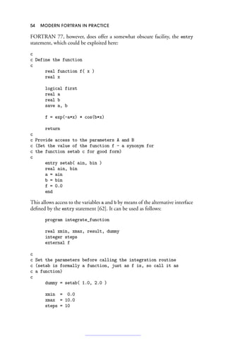 54 MODERN FORTRAN IN PRACTICE
FORTRAN 77, however, does offer a somewhat obscure facility, the entry
statement, which could be exploited here:
c
c Define the function
c
real function f( x )
real x
logical first
real a
real b
save a, b
f = exp(-a*x) * cos(b*x)
return
c
c Provide access to the parameters A and B
c (Set the value of the function f - a synonym for
c the function setab c for good form)
c
entry setab( ain, bin )
real ain, bin
a = ain
b = bin
f = 0.0
end
This allows access to the variables a and b by means of the alternative interface
defined by the entry statement [62]. It can be used as follows:
program integrate_function
real xmin, xmax, result, dummy
integer steps
external f
c
c Set the parameters before calling the integration routine
c (setab is formally a function, just as f is, so call it as
c a function)
c
dummy = setab( 1.0, 2.0 )
xmin = 0.0
xmax = 10.0
steps = 10
 