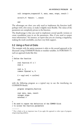 AN INTERFACE PROBLEM 55
call integrate_trapezoid( f, xmin, xmax, steps, result )
write(*,*) 'Result: ', result
end
The advantages are clear: you only need to implement the function itself,
perhaps with a few extras, to make it slightly more flexible. The values of the
parameters are completely private to the function.
The disadvantage is that you need to implement several specific versions or
create roundabout ways to set the parameters. Also, if you need to output
more information,3
for instance, to report that you are crossing a singularity,
making the result unreliable, you have very little support.
5.2 Using a Pool of Data
The example with the entry statement is akin to the second approach to be
discussed: using COMMON blocks or module variables. In FORTRAN 77,
such an approach looks like this:
c
c Define the function
c
real function f( x )
real x
real a, b
common /fparam/ a, b
f = exp(-a*x) * cos(b*x)
end
with the following program as a typical way to use the interfacing via
COMMON blocks:
program integrate_function
real xmin, xmax, result
integer steps
external f
c
c We need to repeat the definition of the COMMON block
c to access the function parameters
3 This is likely to be an important issue if you apply this approach to other types of program-
ming/computing problems.
 