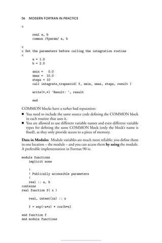 56 MODERN FORTRAN IN PRACTICE
c
real a, b
common /fparam/ a, b
c
c Set the parameters before calling the integration routine
c
a = 1.0
b = 2.0
xmin = 0.0
xmax = 10.0
steps = 10
call integrate_trapezoid( f, xmin, xmax, steps, result )
write(*,*) 'Result: ', result
end
COMMON blocks have a rather bad reputation:
■ You need to include the same source code defining the COMMON block
in each routine that uses it.
■ You are allowed to use different variable names and even different variable
types for defining the same COMMON block (only the block’s name is
fixed), as they only provide access to a piece of memory.
Data in Modules Module variables are much more reliable: you define them
in one location – the module – and you can access them by using the module.
A preferable implementation in Fortran 90 is:
module functions
implicit none
!
! Publically accessible parameters
!
real :: a, b
contains
real function f( x )
real, intent(in) :: x
f = exp(-a*x) * cos(b*x)
end function f
end module functions
 