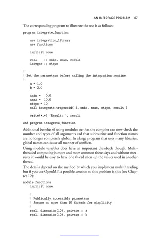 AN INTERFACE PROBLEM 57
The corresponding program to illustrate the use is as follows:
program integrate_function
use integration_library
use functions
implicit none
real :: xmin, xmax, result
integer :: steps
!
! Set the parameters before calling the integration routine
!
a = 1.0
b = 2.0
xmin = 0.0
xmax = 10.0
steps = 10
call integrate_trapezoid( f, xmin, xmax, steps, result )
write(*,*) 'Result: ', result
end program integrate_function
Additional benefits of using modules are that the compiler can now check the
number and types of all arguments and that subroutine and function names
are no longer completely global. In a large program that uses many libraries,
global names can cause all manner of conflicts.
Using module variables does have an important drawback though. Multi-
threaded computing is more and more common these days and without mea-
sures it would be easy to have one thread mess up the values used in another
thread.
The details depend on the method by which you implement multithreading
but if you use OpenMP, a possible solution to this problem is this (see Chap-
ter 12):
module functions
implicit none
!
! Publically accessible parameters
! Assume no more than 10 threads for simplicity
!
real, dimension(10), private :: a
real, dimension(10), private :: b
 