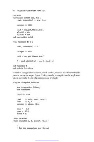58 MODERN FORTRAN IN PRACTICE
contains
subroutine setab( ain, bin )
real, intent(in) :: ain, bin
integer :: thid
thid = omp_get_thread_num()
a(thid) = ain
b(thid) = bin
end subroutine setab
real function f( x )
real, intent(in) :: x
integer :: thid
thid = omp_get_thread_num()
f = exp(-a(thid)*x) * cos(b(thid)*x)
end function f
end module functions
Instead of a single set of variables, which can be (mis)used by different threads,
you use a separate set per thread. Unfortunately, it complicates the implemen-
tation, especially if a lot of parameters are involved:
program integrate_function
use integration_library
use functions
implicit none
real :: xmin, xmax, result
real :: a, b
integer :: steps, thid
xmin = 0.0
xmax = 10.0
steps = 10
!$omp parallel
!$omp private( a, b, result, thid )
!
! Set the parameters per thread
 
