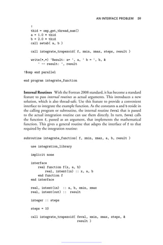 AN INTERFACE PROBLEM 59
!
thid = omp_get_thread_num()
a = 1.0 * thid
b = 2.0 * thid
call setab( a, b )
call integrate_trapezoid( f, xmin, xmax, steps, result )
write(*,*) 'Result: a= ', a, ' b = ', b, 
' -- result: ', result
!$omp end parallel
end program integrate_function
Internal Routines With the Fortran 2008 standard, it has become a standard
feature to pass internal routines as actual arguments. This introduces a new
solution, which is also thread-safe. Use this feature to provide a convenient
interface to integrate the example function. As the constants a and b reside in
the calling program or subroutine, the internal routine feval that is passed
to the actual integration routine can use them directly. In turn, feval calls
the function f, passed as an argument, that implements the mathematical
function. This gives a general routine that adapts the interface of f to that
required by the integration routine:
subroutine integrate_function( f, xmin, xmax, a, b, result )
use integration_library
implicit none
interface
real function f(x, a, b)
real, intent(in) :: x, a, b
end function f
end interface
real, intent(in) :: a, b, xmin, xmax
real, intent(out) :: result
integer :: steps
steps = 10
call integrate_trapezoid( feval, xmin, xmax, steps, 
result )
 