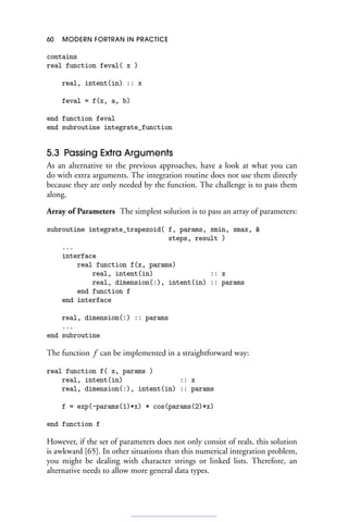 60 MODERN FORTRAN IN PRACTICE
contains
real function feval( x )
real, intent(in) :: x
feval = f(x, a, b)
end function feval
end subroutine integrate_function
5.3 Passing Extra Arguments
As an alternative to the previous approaches, have a look at what you can
do with extra arguments. The integration routine does not use them directly
because they are only needed by the function. The challenge is to pass them
along.
Array of Parameters The simplest solution is to pass an array of parameters:
subroutine integrate_trapezoid( f, params, xmin, xmax, 
steps, result )
...
interface
real function f(x, params)
real, intent(in) :: x
real, dimension(:), intent(in) :: params
end function f
end interface
real, dimension(:) :: params
...
end subroutine
The function f can be implemented in a straightforward way:
real function f( x, params )
real, intent(in) :: x
real, dimension(:), intent(in) :: params
f = exp(-params(1)*x) * cos(params(2)*x)
end function f
However, if the set of parameters does not only consist of reals, this solution
is awkward [65]. In other situations than this numerical integration problem,
you might be dealing with character strings or linked lists. Therefore, an
alternative needs to allow more general data types.
 