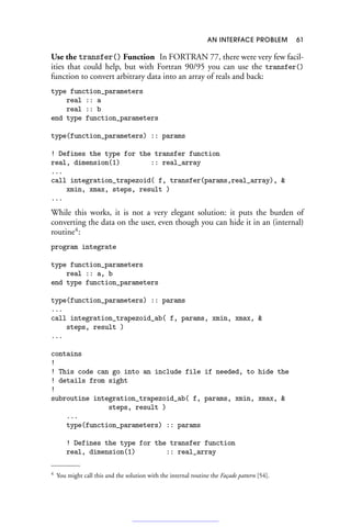 AN INTERFACE PROBLEM 61
Use the transfer() Function In FORTRAN 77, there were very few facil-
ities that could help, but with Fortran 90/95 you can use the transfer()
function to convert arbitrary data into an array of reals and back:
type function_parameters
real :: a
real :: b
end type function_parameters
type(function_parameters) :: params
! Defines the type for the transfer function
real, dimension(1) :: real_array
...
call integration_trapezoid( f, transfer(params,real_array), 
xmin, xmax, steps, result )
...
While this works, it is not a very elegant solution: it puts the burden of
converting the data on the user, even though you can hide it in an (internal)
routine4
:
program integrate
type function_parameters
real :: a, b
end type function_parameters
type(function_parameters) :: params
...
call integration_trapezoid_ab( f, params, xmin, xmax, 
steps, result )
...
contains
!
! This code can go into an include file if needed, to hide the
! details from sight
!
subroutine integration_trapezoid_ab( f, params, xmin, xmax, 
steps, result )
...
type(function_parameters) :: params
! Defines the type for the transfer function
real, dimension(1) :: real_array
4 You might call this and the solution with the internal routine the Façade pattern [54].
 