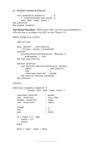 62 MODERN FORTRAN IN PRACTICE
call integration_trapezoid( 
f, transfer(params,real_array), 
xmin, xmax, steps, result )
end subroutine
end program integrate
Type-Bound Procedures With Fortran 2003, you have more possibilities to
solve this issue in an elegant way ([65], see also Chapter 11):
module integration_library
implicit none
type, abstract :: user_function
! No data - merely a placeholder
contains
procedure(function_evaluation), deferred, 
pass(params) :: eval
end type user_function
abstract interface
real function function_evaluation(x, params)
import :: user_function
real :: x
class(user_function) :: params
end function function_evaluation
end interface
contains
subroutine integrate_trapezoid( 
params, xmin, xmax, steps, result )
class(user_function) :: params
real, intent(in) :: xmin, xmax
integer, intent(in) :: steps
real, intent(out) :: result
integer :: i
real :: x
real :: deltx
if ( steps = 0 ) then
result = 0.0
return
endif
deltx = (xmax - xmin) / steps
 
