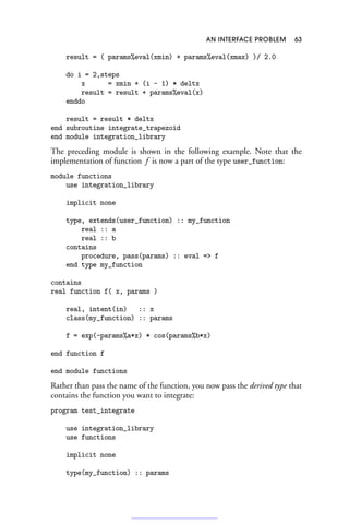 AN INTERFACE PROBLEM 63
result = ( params%eval(xmin) + params%eval(xmax) )/ 2.0
do i = 2,steps
x = xmin + (i - 1) * deltx
result = result + params%eval(x)
enddo
result = result * deltx
end subroutine integrate_trapezoid
end module integration_library
The preceding module is shown in the following example. Note that the
implementation of function f is now a part of the type user_function:
module functions
use integration_library
implicit none
type, extends(user_function) :: my_function
real :: a
real :: b
contains
procedure, pass(params) :: eval = f
end type my_function
contains
real function f( x, params )
real, intent(in) :: x
class(my_function) :: params
f = exp(-params%a*x) * cos(params%b*x)
end function f
end module functions
Rather than pass the name of the function, you now pass the derived type that
contains the function you want to integrate:
program test_integrate
use integration_library
use functions
implicit none
type(my_function) :: params
 