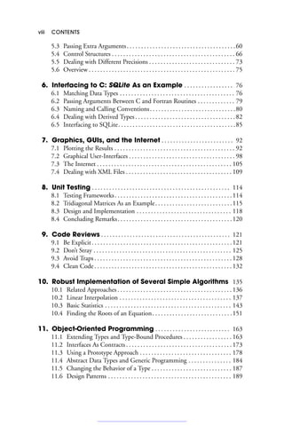 viii CONTENTS
5.3 Passing Extra Arguments. . . . . . . . . . . . . . . . . . . . . . . . . . . . . . . . . . . . . .60
5.4 Control Structures . . . . . . . . . . . . . . . . . . . . . . . . . . . . . . . . . . . . . . . . . . . 66
5.5 Dealing with Different Precisions . . . . . . . . . . . . . . . . . . . . . . . . . . . . . . 73
5.6 Overview . . . . . . . . . . . . . . . . . . . . . . . . . . . . . . . . . . . . . . . . . . . . . . . . . . . 75
6. Interfacing to C: SQLite As an Example . . . . . . . . . . . . . . . . . 76
6.1 Matching Data Types . . . . . . . . . . . . . . . . . . . . . . . . . . . . . . . . . . . . . . . . 76
6.2 Passing Arguments Between C and Fortran Routines . . . . . . . . . . . . . 79
6.3 Naming and Calling Conventions. . . . . . . . . . . . . . . . . . . . . . . . . . . . . .80
6.4 Dealing with Derived Types. . . . . . . . . . . . . . . . . . . . . . . . . . . . . . . . . . .82
6.5 Interfacing to SQLite. . . . . . . . . . . . . . . . . . . . . . . . . . . . . . . . . . . . . . . . .85
7. Graphics, GUIs, and the Internet . . . . . . . . . . . . . . . . . . . . . . . . . 92
7.1 Plotting the Results . . . . . . . . . . . . . . . . . . . . . . . . . . . . . . . . . . . . . . . . . . 92
7.2 Graphical User-Interfaces . . . . . . . . . . . . . . . . . . . . . . . . . . . . . . . . . . . . . 98
7.3 The Internet . . . . . . . . . . . . . . . . . . . . . . . . . . . . . . . . . . . . . . . . . . . . . . . 105
7.4 Dealing with XML Files . . . . . . . . . . . . . . . . . . . . . . . . . . . . . . . . . . . . . 109
8. Unit Testing . . . . . . . . . . . . . . . . . . . . . . . . . . . . . . . . . . . . . . . . . . . . . . . . 114
8.1 Testing Frameworks. . . . . . . . . . . . . . . . . . . . . . . . . . . . . . . . . . . . . . . . .114
8.2 Tridiagonal Matrices As an Example. . . . . . . . . . . . . . . . . . . . . . . . . . .115
8.3 Design and Implementation . . . . . . . . . . . . . . . . . . . . . . . . . . . . . . . . . 118
8.4 Concluding Remarks. . . . . . . . . . . . . . . . . . . . . . . . . . . . . . . . . . . . . . . .120
9. Code Reviews . . . . . . . . . . . . . . . . . . . . . . . . . . . . . . . . . . . . . . . . . . . . . 121
9.1 Be Explicit. . . . . . . . . . . . . . . . . . . . . . . . . . . . . . . . . . . . . . . . . . . . . . . . .121
9.2 Don’t Stray . . . . . . . . . . . . . . . . . . . . . . . . . . . . . . . . . . . . . . . . . . . . . . . . 125
9.3 Avoid Traps . . . . . . . . . . . . . . . . . . . . . . . . . . . . . . . . . . . . . . . . . . . . . . . . 128
9.4 Clean Code . . . . . . . . . . . . . . . . . . . . . . . . . . . . . . . . . . . . . . . . . . . . . . . . 132
10. Robust Implementation of Several Simple Algorithms 135
10.1 Related Approaches . . . . . . . . . . . . . . . . . . . . . . . . . . . . . . . . . . . . . . . . 136
10.2 Linear Interpolation . . . . . . . . . . . . . . . . . . . . . . . . . . . . . . . . . . . . . . . 137
10.3 Basic Statistics . . . . . . . . . . . . . . . . . . . . . . . . . . . . . . . . . . . . . . . . . . . . 143
10.4 Finding the Roots of an Equation. . . . . . . . . . . . . . . . . . . . . . . . . . . .151
11. Object-Oriented Programming . . . . . . . . . . . . . . . . . . . . . . . . . . 163
11.1 Extending Types and Type-Bound Procedures . . . . . . . . . . . . . . . . . 163
11.2 Interfaces As Contracts . . . . . . . . . . . . . . . . . . . . . . . . . . . . . . . . . . . . . 173
11.3 Using a Prototype Approach . . . . . . . . . . . . . . . . . . . . . . . . . . . . . . . . 178
11.4 Abstract Data Types and Generic Programming . . . . . . . . . . . . . . . 184
11.5 Changing the Behavior of a Type . . . . . . . . . . . . . . . . . . . . . . . . . . . . 187
11.6 Design Patterns . . . . . . . . . . . . . . . . . . . . . . . . . . . . . . . . . . . . . . . . . . . 189
 