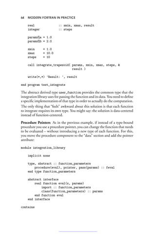 64 MODERN FORTRAN IN PRACTICE
real :: xmin, xmax, result
integer :: steps
params%a = 1.0
params%b = 2.0
xmin = 1.0
xmax = 10.0
steps = 10
call integrate_trapezoid( params, xmin, xmax, steps, 
result )
write(*,*) 'Result: ', result
end program test_integrate
The abstract derived type user_function provides the common type that the
integration library uses for passing the function and its data. You need to define
a specific implementation of that type in order to actually do the computation.
The only thing that “feels” awkward about this solution is that each function
to integrate requires its own type. You might say: the solution is data-centered
instead of function-centered.
Procedure Pointers As in the previous example, if instead of a type-bound
procedure you use a procedure pointer, you can change the function that needs
to be evaluated – without introducing a new type of each function. For this,
you move the procedure component to the “data” section and add the pointer
attribute:
module integration_library
implicit none
type, abstract :: function_parameters
procedure(eval), pointer, pass(params) :: feval
end type function_parameters
abstract interface
real function eval(x, params)
import :: function_parameters
class(function_parameters) :: params
end function eval
end interface
contains
 