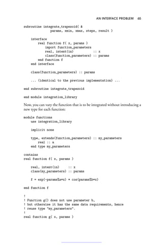 AN INTERFACE PROBLEM 65
subroutine integrate_trapezoid( 
params, xmin, xmax, steps, result )
interface
real function f( x, params )
import function_parameters
real, intent(in) :: x
class(function_parameters) :: params
end function f
end interface
class(function_parameters) :: params
... (identical to the previous implementation) ...
end subroutine integrate_trapezoid
end module integration_library
Now, you can vary the function that is to be integrated without introducing a
new type for each function:
module functions
use integration_library
implicit none
type, extends(function_parameters) :: my_parameters
real :: a
end type my_parameters
contains
real function f( x, params )
real, intent(in) :: x
class(my_parameters) :: params
f = exp(-params%a*x) * cos(params%b*x)
end function f
!
! Function g() does not use parameter b,
! but otherwise it has the same data requirements, hence
! reuse type my_parameters.
!
real function g( x, params )
 