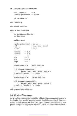 66 MODERN FORTRAN IN PRACTICE
real, intent(in) :: x
class(my_parameters) :: params
g = params%a * x
end function g
end module functions
program test_integrate
use integration_library
use functions
implicit none
type(my_parameters) :: params
real :: xmin, xmax, result
integer :: steps
params%a = 1.0
params%b = 2.0
xmin = 1.0
xmax = 10.0
steps = 10
params%feval = f ! First function
call integrate_trapezoid( 
params, xmin, xmax, steps, result )
write(*,*) 'Result f: ', result
params%feval = g ! Second function
call integrate_trapezoid( 
params, xmin, xmax, steps, result )
write(*,*) 'Result g: ', result
end program test_integrate
5.4 Control Structures
So far we have concentrated on passing arbitrary data to a subprogram that is
itself called from another subprogram that should be general and, therefore,
should be independent of these data types. However, the only thing this
general integration subprogram needs to know is the value of the function.
 