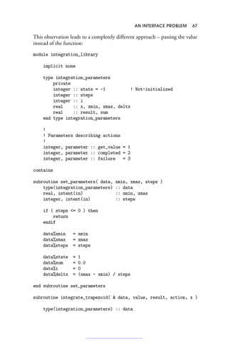 AN INTERFACE PROBLEM 67
This observation leads to a completely different approach – passing the value
instead of the function:
module integration_library
implicit none
type integration_parameters
private
integer :: state = -1 ! Not-initialized
integer :: steps
integer :: i
real :: x, xmin, xmax, deltx
real :: result, sum
end type integration_parameters
!
! Parameters describing actions
!
integer, parameter :: get_value = 1
integer, parameter :: completed = 2
integer, parameter :: failure = 3
contains
subroutine set_parameters( data, xmin, xmax, steps )
type(integration_parameters) :: data
real, intent(in) :: xmin, xmax
integer, intent(in) :: steps
if ( steps = 0 ) then
return
endif
data%xmin = xmin
data%xmax = xmax
data%steps = steps
data%state = 1
data%sum = 0.0
data%i = 0
data%deltx = (xmax - xmin) / steps
end subroutine set_parameters
subroutine integrate_trapezoid(  data, value, result, action, x )
type(integration_parameters) :: data
 