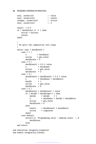 68 MODERN FORTRAN IN PRACTICE
real, intent(in) :: value
real, intent(out) :: result
integer, intent(out) :: action
real, intent(out) :: x
result = 0.0
if ( data%state == -1 ) then
action = failure
return
endif
!
! We split the computation into steps
!
select case ( data%state )
case ( 1 )
x = data%xmin
action = get_value
data%state = 2
case ( 2 )
data%result = 0.5 * value
x = data%xmax
action = get_value
data%state = 3
case ( 3 )
data%result = data%result + 0.5 * value
x = data%xmin + data%deltx
data%i = 1
action = get_value
data%state = 4
case ( 4 )
data%result = data%result + value
if ( data%i  data%steps-1 ) then
data%i = data%i + 1
x = data%xmin + data%i * data%deltx
action = get_value
data%state = 4
else
result = data%result * data%deltx
action = completed
endif
case default
write(*,*) 'Programming error - unknown state: ', 
data%state
stop
end select
end subroutine integrate_trapezoid
end module integration_library
 