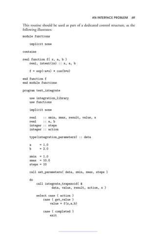 AN INTERFACE PROBLEM 69
This routine should be used as part of a dedicated control structure, as the
following illustrates:
module functions
implicit none
contains
real function f( x, a, b )
real, intent(in) :: x, a, b
f = exp(-a*x) * cos(b*x)
end function f
end module functions
program test_integrate
use integration_library
use functions
implicit none
real :: xmin, xmax, result, value, x
real :: a, b
integer :: steps
integer :: action
type(integration_parameters) :: data
a = 1.0
b = 2.0
xmin = 1.0
xmax = 10.0
steps = 10
call set_parameters( data, xmin, xmax, steps )
do
call integrate_trapezoid( 
data, value, result, action, x )
select case ( action )
case ( get_value )
value = f(x,a,b)
case ( completed )
exit
 
