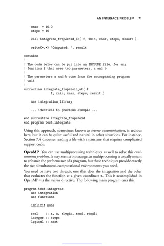 AN INTERFACE PROBLEM 71
xmax = 10.0
steps = 10
call integrate_trapezoid_ab( f, xmin, xmax, steps, result )
write(*,*) 'Computed: ', result
contains
!
! The code below can be put into an INCLUDE file, for any
! function f that uses two parameters, a and b
!
! The parameters a and b come from the encompassing program
! unit
!
subroutine integrate_trapezoid_ab( 
f, xmin, xmax, steps, result )
use integration_library
... identical to previous example ...
end subroutine integrate_trapezoid
end program test_integrate
Using this approach, sometimes known as reverse communication, is tedious
here, but it can be quite useful and natural in other situations. For instance,
Section 7.4 discusses reading a file with a structure that requires complicated
support code.
OpenMP You can use multiprocessing techniques as well to solve this envi-
ronment problem. It may seem a bit strange, as multiprocessing is usually meant
to enhance the performance of a program, but these techniques provide exactly
the two simultaneous computational environments you need.
You need to have two threads, one that does the integration and the other
that evaluates the function at a given coordinate x. This is accomplished in
OpenMP via the section directive. The following main program uses this:
program test_integrate
use integration
use functions
implicit none
real :: x, a, xbegin, xend, result
integer :: steps
logical :: next
 