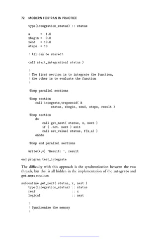 72 MODERN FORTRAN IN PRACTICE
type(integration_status) :: status
a = 1.0
xbegin = 0.0
xend = 10.0
steps = 10
! All can be shared!
call start_integration( status )
!
! The first section is to integrate the function,
! the other is to evaluate the function
!
!$omp parallel sections
!$omp section
call integrate_trapezoid( 
status, xbegin, xend, steps, result )
!$omp section
do
call get_next( status, x, next )
if ( .not. next ) exit
call set_value( status, f(x,a) )
enddo
!$omp end parallel sections
write(*,*) 'Result: ', result
end program test_integrate
The difficulty with this approach is the synchronization between the two
threads, but that is all hidden in the implementation of the integrate and
get_next routines:
subroutine get_next( status, x, next )
type(integration_status) :: status
real :: x
logical :: next
!
! Synchronize the memory
!
 