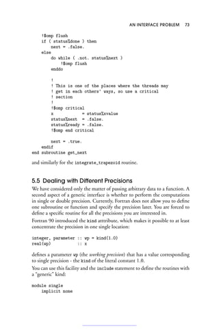 AN INTERFACE PROBLEM 73
!$omp flush
if ( status%done ) then
next = .false.
else
do while ( .not. status%next )
!$omp flush
enddo
!
! This is one of the places where the threads may
! get in each others' ways, so use a critical
! section
!
!$omp critical
x = status%xvalue
status%next = .false.
status%ready = .false.
!$omp end critical
next = .true.
endif
end subroutine get_next
and similarly for the integrate_trapezoid routine.
5.5 Dealing with Different Precisions
We have considered only the matter of passing arbitrary data to a function. A
second aspect of a generic interface is whether to perform the computations
in single or double precision. Currently, Fortran does not allow you to define
one subroutine or function and specify the precision later. You are forced to
define a specific routine for all the precisions you are interested in.
Fortran 90 introduced the kind atttribute, which makes it possible to at least
concentrate the precision in one single location:
integer, parameter :: wp = kind(1.0)
real(wp) :: x
defines a parameter wp (the working precision) that has a value corresponding
to single precision - the kind of the literal constant 1.0.
You can use this facility and the include statement to define the routines with
a “generic” kind:
module single
implicit none
 