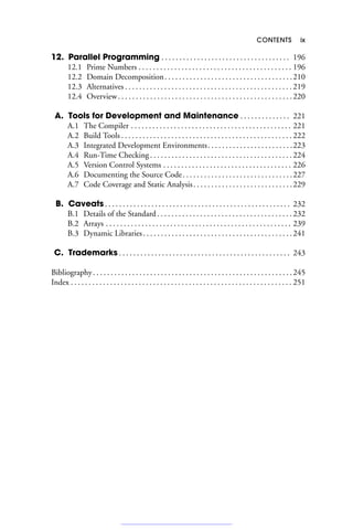 CONTENTS ix
12. Parallel Programming . . . . . . . . . . . . . . . . . . . . . . . . . . . . . . . . . . . . 196
12.1 Prime Numbers . . . . . . . . . . . . . . . . . . . . . . . . . . . . . . . . . . . . . . . . . . . 196
12.2 Domain Decomposition. . . . . . . . . . . . . . . . . . . . . . . . . . . . . . . . . . . .210
12.3 Alternatives . . . . . . . . . . . . . . . . . . . . . . . . . . . . . . . . . . . . . . . . . . . . . . . 219
12.4 Overview. . . . . . . . . . . . . . . . . . . . . . . . . . . . . . . . . . . . . . . . . . . . . . . . .220
A. Tools for Development and Maintenance . . . . . . . . . . . . . . 221
A.1 The Compiler . . . . . . . . . . . . . . . . . . . . . . . . . . . . . . . . . . . . . . . . . . . . . 221
A.2 Build Tools . . . . . . . . . . . . . . . . . . . . . . . . . . . . . . . . . . . . . . . . . . . . . . . . 222
A.3 Integrated Development Environments. . . . . . . . . . . . . . . . . . . . . . . .223
A.4 Run-Time Checking . . . . . . . . . . . . . . . . . . . . . . . . . . . . . . . . . . . . . . . . 224
A.5 Version Control Systems . . . . . . . . . . . . . . . . . . . . . . . . . . . . . . . . . . . . 226
A.6 Documenting the Source Code. . . . . . . . . . . . . . . . . . . . . . . . . . . . . . .227
A.7 Code Coverage and Static Analysis. . . . . . . . . . . . . . . . . . . . . . . . . . . .229
B. Caveats . . . . . . . . . . . . . . . . . . . . . . . . . . . . . . . . . . . . . . . . . . . . . . . . . . . . 232
B.1 Details of the Standard . . . . . . . . . . . . . . . . . . . . . . . . . . . . . . . . . . . . . . 232
B.2 Arrays . . . . . . . . . . . . . . . . . . . . . . . . . . . . . . . . . . . . . . . . . . . . . . . . . . . . 239
B.3 Dynamic Libraries. . . . . . . . . . . . . . . . . . . . . . . . . . . . . . . . . . . . . . . . . .241
C. Trademarks . . . . . . . . . . . . . . . . . . . . . . . . . . . . . . . . . . . . . . . . . . . . . . . . 243
Bibliography. . . . . . . . . . . . . . . . . . . . . . . . . . . . . . . . . . . . . . . . . . . . . . . . . . . . . . . .245
Index . . . . . . . . . . . . . . . . . . . . . . . . . . . . . . . . . . . . . . . . . . . . . . . . . . . . . . . . . . . . . . 251
 