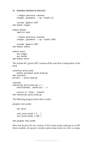 74 MODERN FORTRAN IN PRACTICE
! Single precision constant
integer, parameter :: wp = kind(1.0)
include generic.f90
end module single
module double
implicit none
! Double precision constant
integer, parameter :: wp = kind(1.0d0)
include generic.f90
end module double
module unite
use single
use double
end module unite
The include file “generic.f90” contains all the code that is independent of the
kind:
interface print_kind
module procedure print_kind_wp
end interface
private :: print_kind_wp
contains
subroutine print_kind_wp( x )
real(kind=wp), intent(in) :: x
write(*,*) 'Kind:', kind(x)
end subroutine print_kind_wp
The following program shows that it works:
program test_kinds
use unite
call print_kind( 1.0 )
call print_kind( 1.0d0 )
end program test_kinds
Note that because the two versions of the routine print_kind_wp are in dif-
ferent modules, the generic interface print_kind needs not refer to unique
 