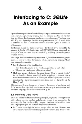 6.
Interfacing to C: SQLite
As an Example
Quite often the public interface of a library that you are interested in is written
in a different programming language than the one you use. You will need an
interface library that bridges the gap between both languages. This is the case
with SQLite, a lightweight database management system [44]. It is written in
C and there is a host of libraries to communicate with SQLite in all manner
of languages.
For Fortran, there is the fsqlite library that I developed. It was inspired by the
work of Al Danial [27], but focused on FORTRAN 77, that was mainly an
example of how you could interface to the SQLite library. I wanted a generic
solution instead.
The design decisions and the implementation of fsqlite illustrate a more general
question: how to combine Fortran and other programming languages? Each
time you need to consider:
■ Low-level aspects of the combination:
– How do the basic types of the two languages relate to each other?
– What are the naming and calling conventions?
■ High-level aspects relating to the actual library: What is a good “model”
for the interface? Should you simply write wrapping routines that merely
translate the routine interfaces or should you build a higher-level interface,
molding the original interface into something that is a better fit for the
library’s use?
This chapter will cover both types of issues in the context of interfacing with
C (an intermediate layer in C is often a convenient way to communicate with
any other language) and of the interface to SQLite.
6.1 Matching Data Types
The basic data types of Fortran are: integer, logical, single, and double precision
with real and complex numbers and character strings. C has more or less the
same types (as they are dictated by computer hardware and tradition, more
than language design), but there are important differences:
■ In C, there are no logicals, instead integer values are used. However, nor
are there complex numbers (although the C99 standard does define them).
76
 