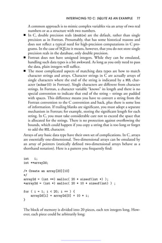 INTERFACING TO C: SQLITE AS AN EXAMPLE 77
A common approach is to mimic complex variables via an array of two real
numbers or as a structure with two numbers.
■ In C, double precision reals (double) are the default, rather than single
precision as in Fortran. Presumably, that has some historical reasons and
does not reflect a typical need for high-precision computations in C pro-
grams. In the case of SQLite it means, however, that you do not store single
precision reals in the database, only double precision.
■ Fortran does not have unsigned integers. While they can be emulated,
handling such data types is a bit awkward. As long as you only need to pass
the data, plain integers will suffice.
■ The most complicated aspects of matching data types are how to match
character strings and arrays. Character strings in C are actually arrays of
single characters where the end of the string is indicated by a NUL char-
acter (achar(0) in Fortran). Single characters are different from character
strings. In Fortran, a character variable “knows” its length and there is no
special convention to indicate that end of the string – strings are padded
with spaces. This difference means you have to convert a string from the
Fortran convention to the C convention and back, plus there is some loss
of information. If trailing blanks are significant, you must adopt a separate
mechanism in Fortran; for example, storing the significant length for each
string. In C, you must take considerable care not to exceed the space that
is allocated for the strings. There is no protection against overflowing the
bounds, which could happen if you copy a string that is too long or forget
to add the NUL character.
Arrays of any basic data type have their own set of complications. In C, arrays
are essentially one-dimensional. Two-dimensional arrays can be emulated by
an array of pointers (statically defined two-dimensional arrays behave as a
shorthand notation). Here is a pattern you frequently find:
int i;
int **array2d;
/* Create an array[20][10]
*/
array2d = (int **) malloc( 20 * sizeof(int *) );
*array2d = (int *) malloc( 20 * 10 * sizeof(int) ) ;
for ( i = 1; i  20; i ++ ) {
array2d[i] = array2d[0] + 10 * i;
}
The block of memory is divided into 20 pieces, each ten integers long. How-
ever, each piece could be arbitrarily long:
 