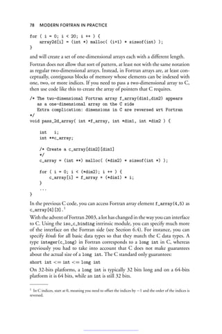 78 MODERN FORTRAN IN PRACTICE
for ( i = 0; i  20; i ++ ) {
array2d[i] = (int *) malloc( (i+1) * sizeof(int) );
}
and will create a set of one-dimensional arrays each with a different length.
Fortran does not allow that sort of pattern, at least not with the same notation
as regular two-dimensional arrays. Instead, in Fortran arrays are, at least con-
ceptually, contiguous blocks of memory whose elements can be indexed with
one, two, or more indices. If you need to pass a two-dimensional array to C,
then use code like this to create the array of pointers that C requires.
/* The two-dimensional Fortran array f_array(dim1,dim2) appears
as a one-dimensional array on the C side
Extra complication: dimensions in C are reversed wrt Fortran
*/
void pass_2d_array( int *f_array, int *dim1, int *dim2 ) {
int i;
int **c_array;
/* Create a c_array[dim2][dim1]
*/
c_array = (int **) malloc( (*dim2) * sizeof(int *) );
for ( i = 0; i  (*dim2); i ++ ) {
c_array[i] = f_array + (*dim1) * i;
}
...
}
In the previous C code, you can access Fortran array element f_array(4,5) as
c_array[4][3].1
With the advent of Fortran 2003, a lot has changed in the way you can interface
to C. Using the iso_c_binding intrinsic module, you can specify much more
of the interface on the Fortran side (see Section 6.4). For instance, you can
specify kinds for all basic data types so that they match the C data types. A
type integer(c_long) in Fortran corresponds to a long int in C, whereas
previously you had to take into account that C does not make guarantees
about the actual size of a long int. The C standard only guarantees:
short int = int = long int
On 32-bits platforms, a long int is typically 32 bits long and on a 64-bits
platform it is 64 bits, while an int is still 32 bits.
1 In C indices, start at 0, meaning you need to offset the indices by −1 and the order of the indices is
reversed.
 