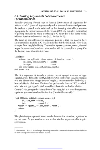 INTERFACING TO C: SQLITE AS AN EXAMPLE 79
6.2 Passing Arguments Between C and
Fortran Routines
Basically speaking, Fortran (up to Fortran 2003) passes all arguments by
reference and C passes all arguments by value (even with arrays and pointers,
the address is passed as the value and by dereferencing that address you can
manipulate the memory contents). In Fortran 2003, you can select the method
of passing primarily to make interfacing to C easier, but it has some merits
within a Fortran-only context too ([65], Section 14.6).
The result of this difference in argument passing is that you need to have
an intermediate routine in C to accommodate for the mismatch. Here is an
example from the fsqlite library. The routine sqlite3_column_count_c is used
to get the number of database columns that will be returned in a query. On
the Fortran side, it has this interface:
interface
subroutine sqlite3_column_count_c( handle, count )
integer, dimension(*) :: handle
integer :: count
end subroutine sqlite3_column_count_c
end interface
The first argument is actually a pointer to an opaque structure of type
sqlite3_stmt, defined by the SQLite library. On the Fortran side, it is mapped
to a one-dimensional integer array of length 2, to accommodate for both 32-
bits and 64-bits platforms. The interface predates the Fortran 2003 standard,
otherwise the type type(c_ptr) would have been the method of choice.
On the C side, you get the start address of this array, but as it actually represents
a pointer, you need two-level indirection (the double asterisk):2
void FTNCALL sqlite3_column_count_c_(
sqlite3_stmt **stmt,
int *count ) {
*count = sqlite3_column_count( *stmt ) ;
return ;
}
The plain integer argument count on the Fortran side turns into a pointer to
an int value. As you need to return a value via that argument, this is quite
appropriate.
2 The macro FTNCALL is used to get the calling convention correct and the extra underscore has to
do with naming conventions (see the next section).
 