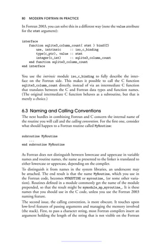 80 MODERN FORTRAN IN PRACTICE
In Fortran 2003, you can solve this in a different way (note the value attribute
for the stmt argument):
interface
function sqlite3_column_count( stmt ) bind(C)
use, intrinsic :: iso_c_binding
type(c_ptr), value :: stmt
integer(c_int) :: sqlite3_column_count
end function sqlite3_column_count
end interface
You use the intrinsic module iso_c_binding to fully describe the inter-
face on the Fortran side. This makes it possible to call the C function
sqlite3_column_count directly, instead of via an intermediate C function
that translates between the C and Fortran data types and function names.
(The original intermediate C function behaves as a subroutine, but that is
merely a choice.)
6.3 Naming and Calling Conventions
The next hurdles in combining Fortran and C concern the internal name of
the routine you will call and the calling convention. For the first one, consider
what should happen to a Fortran routine called MyRoutine:
subroutine MyRoutine
...
end subroutine MyRoutine
As Fortran does not distinguish between lowercase and uppercase in variable
names and routine names, the name as presented to the linker is translated to
either lowercase or uppercase, depending on the compiler.
To distinguish it from names in the system libraries, an underscore may
be attached. The end result is that the name MyRoutine, which you use in
the Fortran code, becomes MYROUTINE or myroutine_ (or some other varia-
tion). Routines defined in a module commonly get the name of the module
prepended, so that the result might be mymodule_mp_myroutine_. It is these
names that you should use in the C code, unless you use the Fortran 2003
naming feature.
The second issue, the calling convention, is more obscure. It touches upon
low-level features of passing arguments and managing the memory involved
(the stack). First, to pass a character string, most Fortran compilers insert an
argument holding the length of the string that is not visible on the Fortran
 