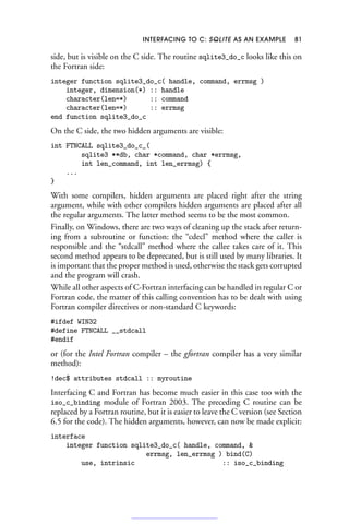 INTERFACING TO C: SQLITE AS AN EXAMPLE 81
side, but is visible on the C side. The routine sqlite3_do_c looks like this on
the Fortran side:
integer function sqlite3_do_c( handle, command, errmsg )
integer, dimension(*) :: handle
character(len=*) :: command
character(len=*) :: errmsg
end function sqlite3_do_c
On the C side, the two hidden arguments are visible:
int FTNCALL sqlite3_do_c_(
sqlite3 **db, char *command, char *errmsg,
int len_command, int len_errmsg) {
...
}
With some compilers, hidden arguments are placed right after the string
argument, while with other compilers hidden arguments are placed after all
the regular arguments. The latter method seems to be the most common.
Finally, on Windows, there are two ways of cleaning up the stack after return-
ing from a subroutine or function: the “cdecl” method where the caller is
responsible and the “stdcall” method where the callee takes care of it. This
second method appears to be deprecated, but is still used by many libraries. It
is important that the proper method is used, otherwise the stack gets corrupted
and the program will crash.
While all other aspects of C-Fortran interfacing can be handled in regular C or
Fortran code, the matter of this calling convention has to be dealt with using
Fortran compiler directives or non-standard C keywords:
#ifdef WIN32
#define FTNCALL __stdcall
#endif
or (for the Intel Fortran compiler – the gfortran compiler has a very similar
method):
!dec$ attributes stdcall :: myroutine
Interfacing C and Fortran has become much easier in this case too with the
iso_c_binding module of Fortran 2003. The preceding C routine can be
replaced by a Fortran routine, but it is easier to leave the C version (see Section
6.5 for the code). The hidden arguments, however, can now be made explicit:
interface
integer function sqlite3_do_c( handle, command, 
errmsg, len_errmsg ) bind(C)
use, intrinsic :: iso_c_binding
 