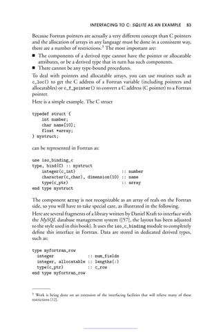 INTERFACING TO C: SQLITE AS AN EXAMPLE 83
Because Fortran pointers are actually a very different concept than C pointers
and the allocation of arrays in any language must be done in a consistent way,
there are a number of restrictions.3
The most important are:
■ The components of a derived type cannot have the pointer or allocatable
attributes, or be a derived type that in turn has such components.
■ There cannot be any type-bound procedures.
To deal with pointers and allocatable arrays, you can use routines such as
c_loc() to get the C address of a Fortran variable (including pointers and
allocatables) or c_f_pointer() to convert a C address (C pointer) to a Fortran
pointer.
Here is a simple example. The C struct
typedef struct {
int number;
char name[10];
float *array;
} mystruct;
can be represented in Fortran as:
use iso_binding_c
type, bind(C) :: mystruct
integer(c_int) :: number
character(c_char), dimension(10) :: name
type(c_ptr) :: array
end type mystruct
The component array is not recognizable as an array of reals on the Fortran
side, so you will have to take special care, as illustrated in the following.
Here are several fragments of a library written by Daniel Kraft to interface with
the MySQL database management system ([57], the layout has been adjusted
to the style used in this book). It uses the iso_c_binding module to completely
define this interface in Fortran. Data are stored in dedicated derived types,
such as:
type myfortran_row
integer :: num_fields
integer, allocatable :: lengths(:)
type(c_ptr) :: c_row
end type myfortran_row
3 Work is being done on an extension of the interfacing facilities that will relieve many of these
restrictions [12].
 