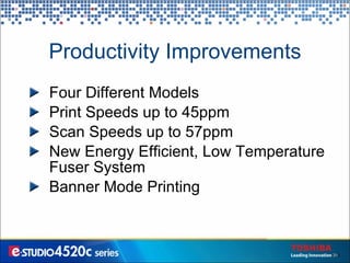 Productivity Improvements Four Different Models Print Speeds up to 45ppm Scan Speeds up to 57ppm New Energy Efficient, Low Temperature Fuser System Banner Mode Printing 