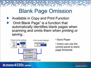 Blank Page Omission Save Paper Users can use the control panel to blank page threshold <Copy function setting> <Print function Setting> <The adjustment Level Setting> Available in Copy and Print Function Omit Blank Page” is a function that automatically identifies  blank pages when scanning and omits them when printing or saving . 