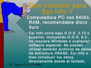 Dr. Agustin Rico Guzman8
Que necesito para
Epi-Info ?
Computadora PC con 640kb
RAM, recomendable disco
duro
• Epi Info cor...