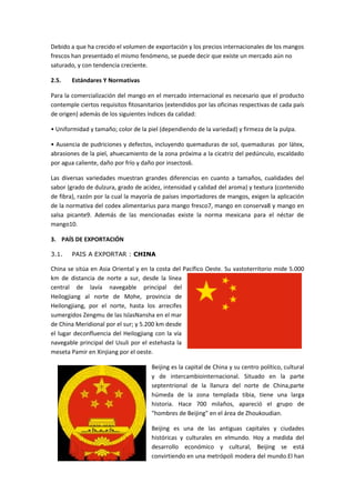 Debido a que ha crecido el volumen de exportación y los precios internacionales de los mangos
frescos han presentado el mismo fenómeno, se puede decir que existe un mercado aún no
saturado, y con tendencia creciente.
2.5. Estándares Y Normativas
Para la comercialización del mango en el mercado internacional es necesario que el producto
contemple ciertos requisitos fitosanitarios (extendidos por las oficinas respectivas de cada país
de origen) además de los siguientes índices da calidad:
• Uniformidad y tamaño; color de la piel (dependiendo de la variedad) y firmeza de la pulpa.
• Ausencia de pudriciones y defectos, incluyendo quemaduras de sol, quemaduras por látex,
abrasiones de la piel, ahuecamiento de la zona próxima a la cicatriz del pedúnculo, escaldado
por agua caliente, daño por frío y daño por insectos6.
Las diversas variedades muestran grandes diferencias en cuanto a tamaños, cualidades del
sabor (grado de dulzura, grado de acidez, intensidad y calidad del aroma) y textura (contenido
de fibra), razón por la cual la mayoría de países importadores de mangos, exigen la aplicación
de la normativa del codex alimentarius para mango fresco7, mango en conserva8 y mango en
salsa picante9. Además de las mencionadas existe la norma mexicana para el néctar de
mango10.
3. PAÍS DE EXPORTACIÓN
3.1. PAIS A EXPORTAR : CHINA
China se sitúa en Asia Oriental y en la costa del Pacífico Oeste. Su vastoterritorio mide 5.000
km de distancia de norte a sur, desde la línea
central de lavía navegable principal del
Heilogjiang al norte de Mohe, provincia de
Heilongjiang, por el norte, hasta los arrecifes
sumergidos Zengmu de las IslasNansha en el mar
de China Meridional por el sur; y 5.200 km desde
el lugar deconfluencia del Heilogjiang con la vía
navegable principal del Usuli por el estehasta la
meseta Pamir en Xinjiang por el oeste.
Beijing es la capital de China y su centro político, cultural
y de intercambiointernacional. Situado en la parte
septentrional de la llanura del norte de China,parte
húmeda de la zona templada tibia, tiene una larga
historia. Hace 700 milaños, apareció el grupo de
"hombres de Beijing" en el área de Zhoukoudian.
Beijing es una de las antiguas capitales y ciudades
históricas y culturales en elmundo. Hoy a medida del
desarrollo económico y cultural, Beijing se está
convirtiendo en una metrópoli modera del mundo.El han
 