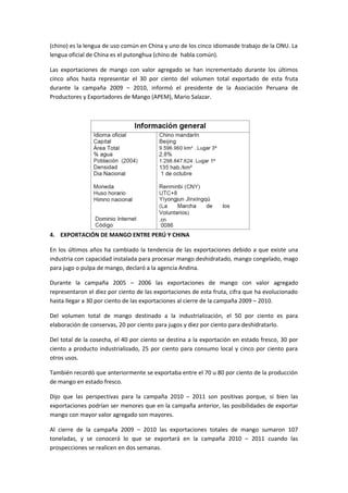 (chino) es la lengua de uso común en China y uno de los cinco idiomasde trabajo de la ONU. La
lengua oficial de China es el putonghua (chino de habla común).
Las exportaciones de mango con valor agregado se han incrementado durante los últimos
cinco años hasta representar el 30 por ciento del volumen total exportado de esta fruta
durante la campaña 2009 – 2010, informó el presidente de la Asociación Peruana de
Productores y Exportadores de Mango (APEM), Mario Salazar.
4. EXPORTACIÓN DE MANGO ENTRE PERÚ Y CHINA
En los últimos años ha cambiado la tendencia de las exportaciones debido a que existe una
industria con capacidad instalada para procesar mango deshidratado, mango congelado, mago
para jugo o pulpa de mango, declaró a la agencia Andina.
Durante la campaña 2005 – 2006 las exportaciones de mango con valor agregado
representaron el diez por ciento de las exportaciones de esta fruta, cifra que ha evolucionado
hasta llegar a 30 por ciento de las exportaciones al cierre de la campaña 2009 – 2010.
Del volumen total de mango destinado a la industrialización, el 50 por ciento es para
elaboración de conservas, 20 por ciento para jugos y diez por ciento para deshidratarlo.
Del total de la cosecha, el 40 por ciento se destina a la exportación en estado fresco, 30 por
ciento a producto industrializado, 25 por ciento para consumo local y cinco por ciento para
otros usos.
También recordó que anteriormente se exportaba entre el 70 u 80 por ciento de la producción
de mango en estado fresco.
Dijo que las perspectivas para la campaña 2010 – 2011 son positivas porque, si bien las
exportaciones podrían ser menores que en la campaña anterior, las posibilidades de exportar
mango con mayor valor agregado son mayores.
Al cierre de la campaña 2009 – 2010 las exportaciones totales de mango sumaron 107
toneladas, y se conocerá lo que se exportará en la campaña 2010 – 2011 cuando las
prospecciones se realicen en dos semanas.
 