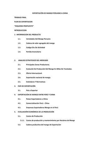 EXPORTACIÓN DE MANGO PERUANO A CHINA
TRABAJO FINAL
PLAN DE EXPORTACION
“ESQUEMA PROPUESTO”
INTRODUCCION
1 - INFORMACION DEL PRODUCTO
1.1. Variedades Del Mango Peruano
1.2. Cadena de valor agregado del mango
1.3. Codigo Ciiu De Actividad
1.4. Partida Arancelaria
2. ANALISIS ESTRATEGICO DEL MERCADO
2.1. Principales Zonas Productoras.
2.2. Evolución De Producción Del Mango En Miles De Toneladas.
2.3. Oferta Internacional.
2.4. Exportación nacional de mango.
2.5. Estándares Y Normativas
3. PAÍS DE EXPORTACIÓN
3.1. Pais a Exportar
4. EXPORTACIÓN DE MANGO ENTRE PERÚ Y CHINA
4.1. Países Exportadores a China
4.2. Comercialización Perú – China
4.3. Empresas Exportadoras Mango en el Perú
5. EVALUACIÓN ECONÓMICA DE LA PRODUCCIÓN
5.1. Costos de Producción
5.1.1. Costos de producción y mantenimiento por Hectárea de Mango
5.2. Cadena productiva del mango de Exportación
 