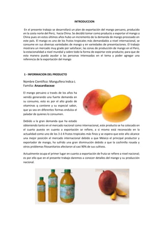 INTRODUCCION
En el presente trabajo se desarrollará un plan de exportación del mango peruano, producido
en la costa norte del Perú, hacia China. Se decidió tomar como producto a exportar el mango a
China pues en estos últimos años hubo un incremento de la demanda de mango procesado en
este país. El mango es uno de los frutos tropicales más demandados a nivel internacional, se
consume en sus diversas variedades de mango y en variedades de presentaciones. El trabajo
mostrara un mercado muy grade por satisfacer, las zonas de producción de mango en el Perú,
la estacionalidad a nivel mundial y sobre todo la forma de exportar este producto; para que de
esta manera pueda ayudar a las personas interesadas en el tema y poder agregar una
referencia de la exportación del mango
1 - INFORMACION DEL PRODUCTO
Nombre Científico: Manguífera lndica L
Familia: Anacardiaceae
El mango peruano a través de los años ha
venido generando una fuerte demanda en
su consumo, esto es por el alto grado de
vitaminas q contiene y su especial sabor,
que ya sea en diferentes formas endulza el
paladar de quienes lo consumen.
Debido a la gran demanda que ha estado
obteniendo tanto en el mercado nacional como internacional, este producto se ha colocado en
el cuarto puesto en cuanto a exportación se refiere, a si mismo está reconocido en la
actualidad como uno de los 3 ó 4 frutos tropicales más finos y se espera que este año alcance
una mejor posición el mercado internacional debido a que México el principal productor y
exportador de mango, ha sufrido una gran disminución debido a que la cochinilla rosada y
otros problemas fitosanitarios afectaron al casi 90% de sus cultivos.
Actualmente ocupa el primer lugar en cuanto a exportación de fruta se refiere a nivel nacional;
es por ello que en el presente trabajo daremos a conocer detalles del mango y su producción
nacional.
 