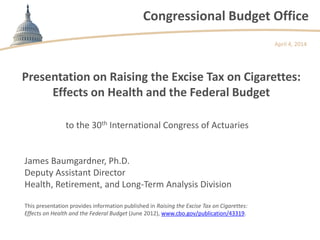 Congressional Budget Office
Presentation on Raising the Excise Tax on Cigarettes:
Effects on Health and the Federal Budget
to the 30th International Congress of Actuaries
April 4, 2014
This presentation provides information published in Raising the Excise Tax on Cigarettes:
Effects on Health and the Federal Budget (June 2012), www.cbo.gov/publication/43319.
James Baumgardner, Ph.D.
Deputy Assistant Director
Health, Retirement, and Long-Term Analysis Division
 