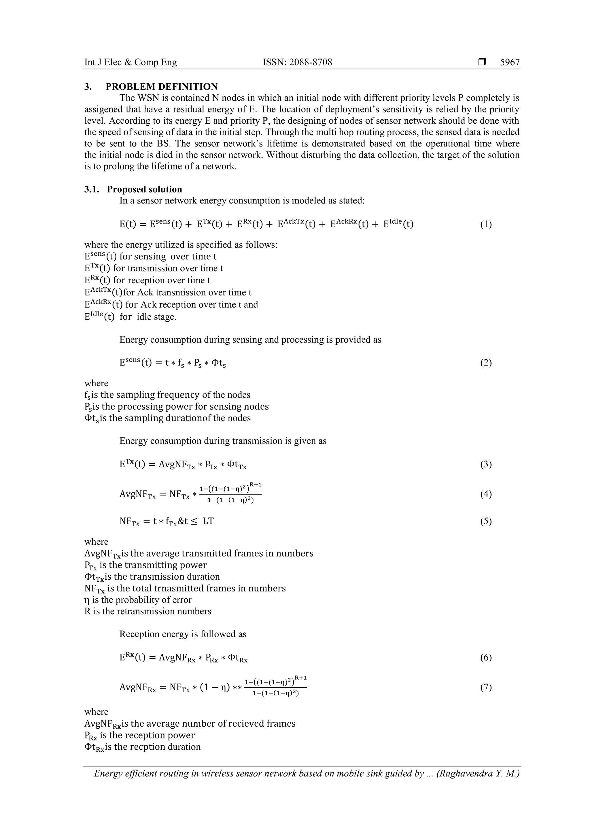 Int J Elec & Comp Eng ISSN: 2088-8708 
Energy efficient routing in wireless sensor network based on mobile sink guided by ... (Raghavendra Y. M.)
5967
3. PROBLEM DEFINITION
The WSN is contained N nodes in which an initial node with different priority levels P completely is
assigened that have a residual energy of E. The location of deployment’s sensitivity is relied by the priority
level. According to its energy E and priority P, the designing of nodes of sensor network should be done with
the speed of sensing of data in the initial step. Through the multi hop routing process, the sensed data is needed
to be sent to the BS. The sensor network’s lifetime is demonstrated based on the operational time where
the initial node is died in the sensor network. Without disturbing the data collection, the target of the solution
is to prolong the lifetime of a network.
3.1. Proposed solution
In a sensor network energy consumption is modeled as stated:
E(t) = Esens(t) + ETx(t) + ERx(t) + EAckTx(t) + EAckRx(t) + EIdle(t) (1)
where the energy utilized is specified as follows:
Esens(t) for sensing over time t
ETx(t) for transmission over time t
ERx(t) for reception over time t
EAckTx(t)for Ack transmission over time t
EAckRx(t) for Ack reception over time t and
EIdle(t) for idle stage.
Energy consumption during sensing and processing is provided as
Esens(t) = t ∗ fs ∗ Ps ∗ Φts (2)
where
fsis the sampling frequency of the nodes
Psis the processing power for sensing nodes
Φtsis the sampling durationof the nodes
Energy consumption during transmission is given as
ETx(t) = AvgNFTx ∗ PTx ∗ ΦtTx (3)
AvgNFTx = NFTx ∗
1−((1−(1−η)2)
R+1
1−(1−(1−η)2)
(4)
NFTx = t ∗ fTx&t ≤ LT (5)
where
AvgNFTxis the average transmitted frames in numbers
PTx is the transmitting power
ΦtTxis the transmission duration
NFTx is the total trnasmitted frames in numbers
η is the probability of error
R is the retransmission numbers
Reception energy is followed as
ERx(t) = AvgNFRx ∗ PRx ∗ ΦtRx (6)
AvgNFRx = NFTx ∗ (1 − η) ∗∗
1−((1−(1−η)2)
R+1
1−(1−(1−η)2)
(7)
where
AvgNFRxis the average number of recieved frames
PRx is the reception power
ΦtRxis the recption duration
 