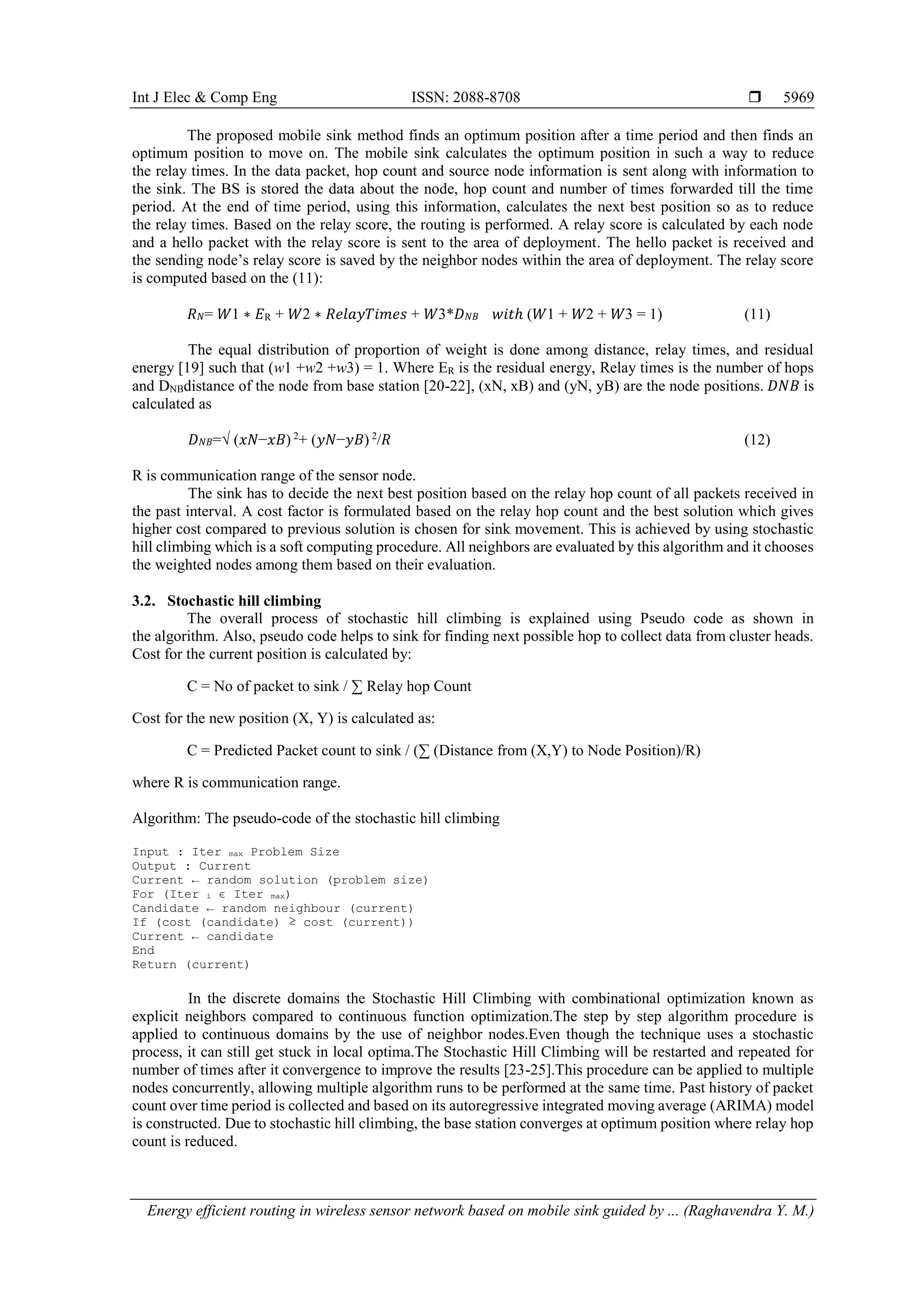 Int J Elec & Comp Eng ISSN: 2088-8708 
Energy efficient routing in wireless sensor network based on mobile sink guided by ... (Raghavendra Y. M.)
5969
The proposed mobile sink method finds an optimum position after a time period and then finds an
optimum position to move on. The mobile sink calculates the optimum position in such a way to reduce
the relay times. In the data packet, hop count and source node information is sent along with information to
the sink. The BS is stored the data about the node, hop count and number of times forwarded till the time
period. At the end of time period, using this information, calculates the next best position so as to reduce
the relay times. Based on the relay score, the routing is performed. A relay score is calculated by each node
and a hello packet with the relay score is sent to the area of deployment. The hello packet is received and
the sending node’s relay score is saved by the neighbor nodes within the area of deployment. The relay score
is computed based on the (11):
𝑅 𝑁= 𝑊1 ∗ 𝐸R + 𝑊2 ∗ 𝑅𝑒𝑙𝑎𝑦𝑇𝑖𝑚𝑒𝑠 + 𝑊3*𝐷 𝑁𝐵 𝑤𝑖𝑡ℎ (𝑊1 + 𝑊2 + 𝑊3 = 1) (11)
The equal distribution of proportion of weight is done among distance, relay times, and residual
energy [19] such that (w1 +w2 +w3) = 1. Where ER is the residual energy, Relay times is the number of hops
and DNBdistance of the node from base station [20-22], (xN, xB) and (yN, yB) are the node positions. 𝐷𝑁𝐵 is
calculated as
𝐷 𝑁𝐵=√ (𝑥𝑁−𝑥𝐵) 2
+ (𝑦𝑁−𝑦𝐵) 2
/𝑅 (12)
R is communication range of the sensor node.
The sink has to decide the next best position based on the relay hop count of all packets received in
the past interval. A cost factor is formulated based on the relay hop count and the best solution which gives
higher cost compared to previous solution is chosen for sink movement. This is achieved by using stochastic
hill climbing which is a soft computing procedure. All neighbors are evaluated by this algorithm and it chooses
the weighted nodes among them based on their evaluation.
3.2. Stochastic hill climbing
The overall process of stochastic hill climbing is explained using Pseudo code as shown in
the algorithm. Also, pseudo code helps to sink for finding next possible hop to collect data from cluster heads.
Cost for the current position is calculated by:
C = No of packet to sink / ∑ Relay hop Count
Cost for the new position (X, Y) is calculated as:
C = Predicted Packet count to sink / (∑ (Distance from (X,Y) to Node Position)/R)
where R is communication range.
Algorithm: The pseudo-code of the stochastic hill climbing
Input : Iter max Problem Size
Output : Current
Current ← random solution (problem size)
For (Iter i ϵ Iter max)
Candidate ← random neighbour (current)
If (cost (candidate) ≥ cost (current))
Current ← candidate
End
Return (current)
In the discrete domains the Stochastic Hill Climbing with combinational optimization known as
explicit neighbors compared to continuous function optimization.The step by step algorithm procedure is
applied to continuous domains by the use of neighbor nodes.Even though the technique uses a stochastic
process, it can still get stuck in local optima.The Stochastic Hill Climbing will be restarted and repeated for
number of times after it convergence to improve the results [23-25].This procedure can be applied to multiple
nodes concurrently, allowing multiple algorithm runs to be performed at the same time. Past history of packet
count over time period is collected and based on its autoregressive integrated moving average (ARIMA) model
is constructed. Due to stochastic hill climbing, the base station converges at optimum position where relay hop
count is reduced.
 