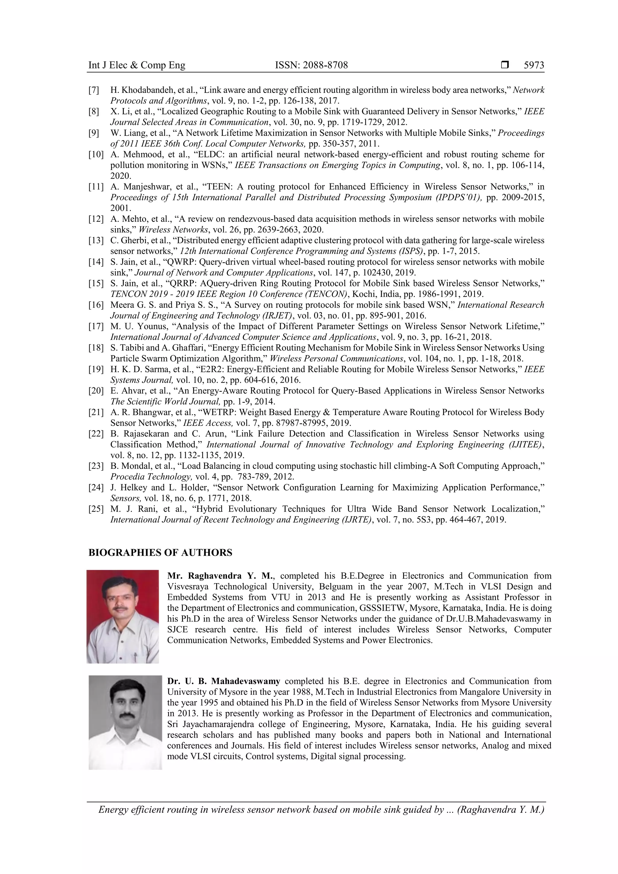 Int J Elec & Comp Eng ISSN: 2088-8708 
Energy efficient routing in wireless sensor network based on mobile sink guided by ... (Raghavendra Y. M.)
5973
[7] H. Khodabandeh, et al., “Link aware and energy efficient routing algorithm in wireless body area networks,” Network
Protocols and Algorithms, vol. 9, no. 1-2, pp. 126-138, 2017.
[8] X. Li, et al., “Localized Geographic Routing to a Mobile Sink with Guaranteed Delivery in Sensor Networks,” IEEE
Journal Selected Areas in Communication, vol. 30, no. 9, pp. 1719-1729, 2012.
[9] W. Liang, et al., “A Network Lifetime Maximization in Sensor Networks with Multiple Mobile Sinks,” Proceedings
of 2011 IEEE 36th Conf. Local Computer Networks, pp. 350-357, 2011.
[10] A. Mehmood, et al., “ELDC: an artificial neural network-based energy-efficient and robust routing scheme for
pollution monitoring in WSNs,” IEEE Transactions on Emerging Topics in Computing, vol. 8, no. 1, pp. 106-114,
2020.
[11] A. Manjeshwar, et al., “TEEN: A routing protocol for Enhanced Efficiency in Wireless Sensor Networks,” in
Proceedings of 15th International Parallel and Distributed Processing Symposium (IPDPS’01), pp. 2009-2015,
2001.
[12] A. Mehto, et al., “A review on rendezvous-based data acquisition methods in wireless sensor networks with mobile
sinks,” Wireless Networks, vol. 26, pp. 2639-2663, 2020.
[13] C. Gherbi, et al., “Distributed energy efficient adaptive clustering protocol with data gathering for large-scale wireless
sensor networks,” 12th International Conference Programming and Systems (ISPS), pp. 1-7, 2015.
[14] S. Jain, et al., “QWRP: Query-driven virtual wheel-based routing protocol for wireless sensor networks with mobile
sink,” Journal of Network and Computer Applications, vol. 147, p. 102430, 2019.
[15] S. Jain, et al., “QRRP: AQuery-driven Ring Routing Protocol for Mobile Sink based Wireless Sensor Networks,”
TENCON 2019 - 2019 IEEE Region 10 Conference (TENCON), Kochi, India, pp. 1986-1991, 2019.
[16] Meera G. S. and Priya S. S., “A Survey on routing protocols for mobile sink based WSN,” International Research
Journal of Engineering and Technology (IRJET), vol. 03, no. 01, pp. 895-901, 2016.
[17] M. U. Younus, “Analysis of the Impact of Different Parameter Settings on Wireless Sensor Network Lifetime,”
International Journal of Advanced Computer Science and Applications, vol. 9, no. 3, pp. 16-21, 2018.
[18] S. Tabibi and A. Ghaffari, “Energy Efficient Routing Mechanism for Mobile Sink in Wireless Sensor Networks Using
Particle Swarm Optimization Algorithm,” Wireless Personal Communications, vol. 104, no. 1, pp. 1-18, 2018.
[19] H. K. D. Sarma, et al., “E2R2: Energy-Efficient and Reliable Routing for Mobile Wireless Sensor Networks,” IEEE
Systems Journal, vol. 10, no. 2, pp. 604-616, 2016.
[20] E. Ahvar, et al., “An Energy-Aware Routing Protocol for Query-Based Applications in Wireless Sensor Networks
The Scientific World Journal, pp. 1-9, 2014.
[21] A. R. Bhangwar, et al., “WETRP: Weight Based Energy & Temperature Aware Routing Protocol for Wireless Body
Sensor Networks,” IEEE Access, vol. 7, pp. 87987-87995, 2019.
[22] B. Rajasekaran and C. Arun, “Link Failure Detection and Classification in Wireless Sensor Networks using
Classification Method,” International Journal of Innovative Technology and Exploring Engineering (IJITEE),
vol. 8, no. 12, pp. 1132-1135, 2019.
[23] B. Mondal, et al., “Load Balancing in cloud computing using stochastic hill climbing-A Soft Computing Approach,”
Procedia Technology, vol. 4, pp. 783-789, 2012.
[24] J. Helkey and L. Holder, “Sensor Network Configuration Learning for Maximizing Application Performance,”
Sensors, vol. 18, no. 6, p. 1771, 2018.
[25] M. J. Rani, et al., “Hybrid Evolutionary Techniques for Ultra Wide Band Sensor Network Localization,”
International Journal of Recent Technology and Engineering (IJRTE), vol. 7, no. 5S3, pp. 464-467, 2019.
BIOGRAPHIES OF AUTHORS
Mr. Raghavendra Y. M., completed his B.E.Degree in Electronics and Communication from
Visvesraya Technological University, Belguam in the year 2007, M.Tech in VLSI Design and
Embedded Systems from VTU in 2013 and He is presently working as Assistant Professor in
the Department of Electronics and communication, GSSSIETW, Mysore, Karnataka, India. He is doing
his Ph.D in the area of Wireless Sensor Networks under the guidance of Dr.U.B.Mahadevaswamy in
SJCE research centre. His field of interest includes Wireless Sensor Networks, Computer
Communication Networks, Embedded Systems and Power Electronics.
Dr. U. B. Mahadevaswamy completed his B.E. degree in Electronics and Communication from
University of Mysore in the year 1988, M.Tech in Industrial Electronics from Mangalore University in
the year 1995 and obtained his Ph.D in the field of Wireless Sensor Networks from Mysore University
in 2013. He is presently working as Professor in the Department of Electronics and communication,
Sri Jayachamarajendra college of Engineering, Mysore, Karnataka, India. He his guiding several
research scholars and has published many books and papers both in National and International
conferences and Journals. His field of interest includes Wireless sensor networks, Analog and mixed
mode VLSI circuits, Control systems, Digital signal processing.
 
