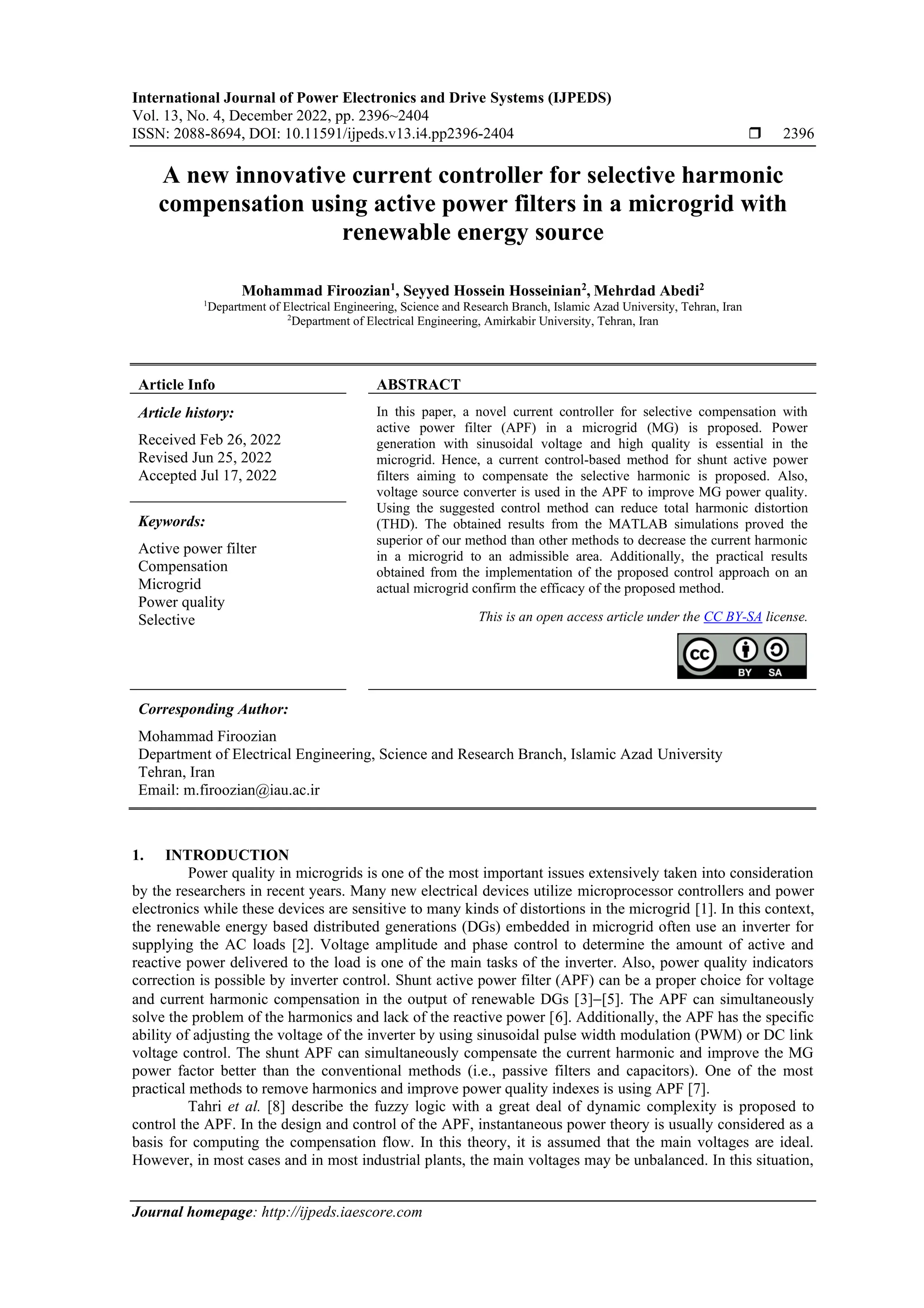 International Journal of Power Electronics and Drive Systems (IJPEDS)
Vol. 13, No. 4, December 2022, pp. 2396~2404
ISSN: 2088-8694, DOI: 10.11591/ijpeds.v13.i4.pp2396-2404  2396
Journal homepage: http://ijpeds.iaescore.com
A new innovative current controller for selective harmonic
compensation using active power filters in a microgrid with
renewable energy source
Mohammad Firoozian1
, Seyyed Hossein Hosseinian2
, Mehrdad Abedi2
1
Department of Electrical Engineering, Science and Research Branch, Islamic Azad University, Tehran, Iran
2
Department of Electrical Engineering, Amirkabir University, Tehran, Iran
Article Info ABSTRACT
Article history:
Received Feb 26, 2022
Revised Jun 25, 2022
Accepted Jul 17, 2022
In this paper, a novel current controller for selective compensation with
active power filter (APF) in a microgrid (MG) is proposed. Power
generation with sinusoidal voltage and high quality is essential in the
microgrid. Hence, a current control-based method for shunt active power
filters aiming to compensate the selective harmonic is proposed. Also,
voltage source converter is used in the APF to improve MG power quality.
Using the suggested control method can reduce total harmonic distortion
(THD). The obtained results from the MATLAB simulations proved the
superior of our method than other methods to decrease the current harmonic
in a microgrid to an admissible area. Additionally, the practical results
obtained from the implementation of the proposed control approach on an
actual microgrid confirm the efficacy of the proposed method.
Keywords:
Active power filter
Compensation
Microgrid
Power quality
Selective This is an open access article under the CC BY-SA license.
Corresponding Author:
Mohammad Firoozian
Department of Electrical Engineering, Science and Research Branch, Islamic Azad University
Tehran, Iran
Email: m.firoozian@iau.ac.ir
1. INTRODUCTION
Power quality in microgrids is one of the most important issues extensively taken into consideration
by the researchers in recent years. Many new electrical devices utilize microprocessor controllers and power
electronics while these devices are sensitive to many kinds of distortions in the microgrid [1]. In this context,
the renewable energy based distributed generations (DGs) embedded in microgrid often use an inverter for
supplying the AC loads [2]. Voltage amplitude and phase control to determine the amount of active and
reactive power delivered to the load is one of the main tasks of the inverter. Also, power quality indicators
correction is possible by inverter control. Shunt active power filter (APF) can be a proper choice for voltage
and current harmonic compensation in the output of renewable DGs [3]−[5]. The APF can simultaneously
solve the problem of the harmonics and lack of the reactive power [6]. Additionally, the APF has the specific
ability of adjusting the voltage of the inverter by using sinusoidal pulse width modulation (PWM) or DC link
voltage control. The shunt APF can simultaneously compensate the current harmonic and improve the MG
power factor better than the conventional methods (i.e., passive filters and capacitors). One of the most
practical methods to remove harmonics and improve power quality indexes is using APF [7].
Tahri et al. [8] describe the fuzzy logic with a great deal of dynamic complexity is proposed to
control the APF. In the design and control of the APF, instantaneous power theory is usually considered as a
basis for computing the compensation flow. In this theory, it is assumed that the main voltages are ideal.
However, in most cases and in most industrial plants, the main voltages may be unbalanced. In this situation,
 