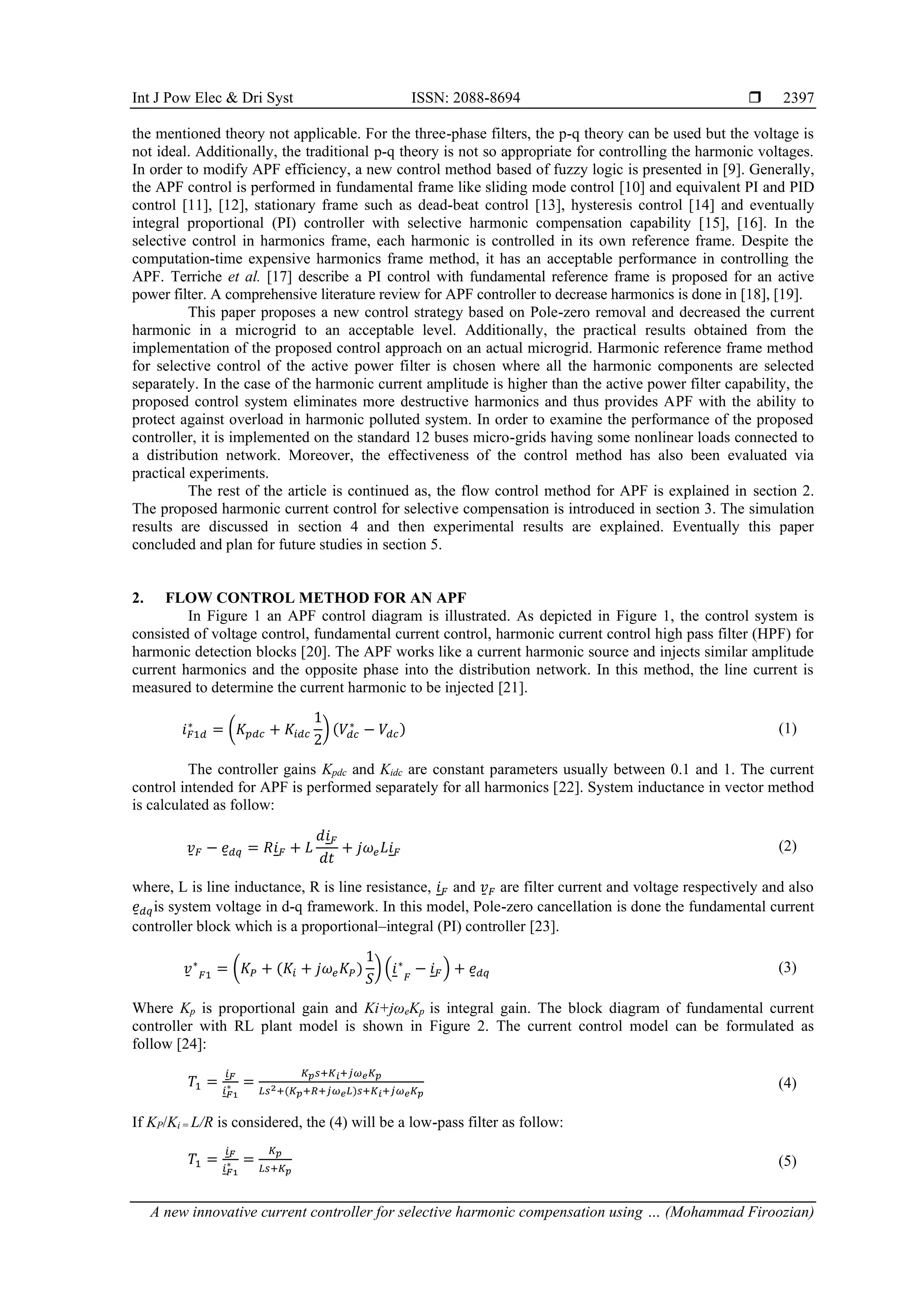 Int J Pow Elec & Dri Syst ISSN: 2088-8694 
A new innovative current controller for selective harmonic compensation using … (Mohammad Firoozian)
2397
the mentioned theory not applicable. For the three-phase filters, the p-q theory can be used but the voltage is
not ideal. Additionally, the traditional p-q theory is not so appropriate for controlling the harmonic voltages.
In order to modify APF efficiency, a new control method based of fuzzy logic is presented in [9]. Generally,
the APF control is performed in fundamental frame like sliding mode control [10] and equivalent PI and PID
control [11], [12], stationary frame such as dead-beat control [13], hysteresis control [14] and eventually
integral proportional (PI) controller with selective harmonic compensation capability [15], [16]. In the
selective control in harmonics frame, each harmonic is controlled in its own reference frame. Despite the
computation-time expensive harmonics frame method, it has an acceptable performance in controlling the
APF. Terriche et al. [17] describe a PI control with fundamental reference frame is proposed for an active
power filter. A comprehensive literature review for APF controller to decrease harmonics is done in [18], [19].
This paper proposes a new control strategy based on Pole-zero removal and decreased the current
harmonic in a microgrid to an acceptable level. Additionally, the practical results obtained from the
implementation of the proposed control approach on an actual microgrid. Harmonic reference frame method
for selective control of the active power filter is chosen where all the harmonic components are selected
separately. In the case of the harmonic current amplitude is higher than the active power filter capability, the
proposed control system eliminates more destructive harmonics and thus provides APF with the ability to
protect against overload in harmonic polluted system. In order to examine the performance of the proposed
controller, it is implemented on the standard 12 buses micro-grids having some nonlinear loads connected to
a distribution network. Moreover, the effectiveness of the control method has also been evaluated via
practical experiments.
The rest of the article is continued as, the flow control method for APF is explained in section 2.
The proposed harmonic current control for selective compensation is introduced in section 3. The simulation
results are discussed in section 4 and then experimental results are explained. Eventually this paper
concluded and plan for future studies in section 5.
2. FLOW CONTROL METHOD FOR AN APF
In Figure 1 an APF control diagram is illustrated. As depicted in Figure 1, the control system is
consisted of voltage control, fundamental current control, harmonic current control high pass filter (HPF) for
harmonic detection blocks [20]. The APF works like a current harmonic source and injects similar amplitude
current harmonics and the opposite phase into the distribution network. In this method, the line current is
measured to determine the current harmonic to be injected [21].
𝑖𝐹1𝑑
∗
= (𝐾𝑝𝑑𝑐 + 𝐾𝑖𝑑𝑐
1
2
) (𝑉𝑑𝑐
∗
− 𝑉𝑑𝑐) (1)
The controller gains Kpdc and Kidc are constant parameters usually between 0.1 and 1. The current
control intended for APF is performed separately for all harmonics [22]. System inductance in vector method
is calculated as follow:
𝑣̱𝐹 − 𝑒̱𝑑𝑞 = 𝑅𝑖𝐹 + 𝐿
𝑑𝑖𝐹
𝑑𝑡
+ 𝑗𝜔𝑒𝐿𝑖𝐹 (2)
where, L is line inductance, R is line resistance, 𝑖𝐹 and 𝑣̱𝐹 are filter current and voltage respectively and also
𝑒̱𝑑𝑞is system voltage in d-q framework. In this model, Pole-zero cancellation is done the fundamental current
controller block which is a proportional–integral (PI) controller [23].
𝑣̱ ∗
𝐹1 = (𝐾𝑃 + (𝐾𝑖 + 𝑗𝜔𝑒𝐾𝑃)
1
𝑆
) (𝑖∗
𝐹
− 𝑖𝐹) + 𝑒̱𝑑𝑞 (3)
Where Kp is proportional gain and Ki+jωeKp is integral gain. The block diagram of fundamental current
controller with RL plant model is shown in Figure 2. The current control model can be formulated as
follow [24]:
𝑇1 =
𝑖𝐹
𝑖𝐹1
∗ =
𝐾𝑝𝑠+𝐾𝑖+𝑗𝜔𝑒𝐾𝑝
𝐿𝑠2+(𝐾𝑝+𝑅+𝑗𝜔𝑒𝐿)𝑠+𝐾𝑖+𝑗𝜔𝑒𝐾𝑝
(4)
If KP/Ki = L/R is considered, the (4) will be a low-pass filter as follow:
𝑇1 =
𝑖𝐹
𝑖𝐹1
∗ =
𝐾𝑝
𝐿𝑠+𝐾𝑝
(5)
 
