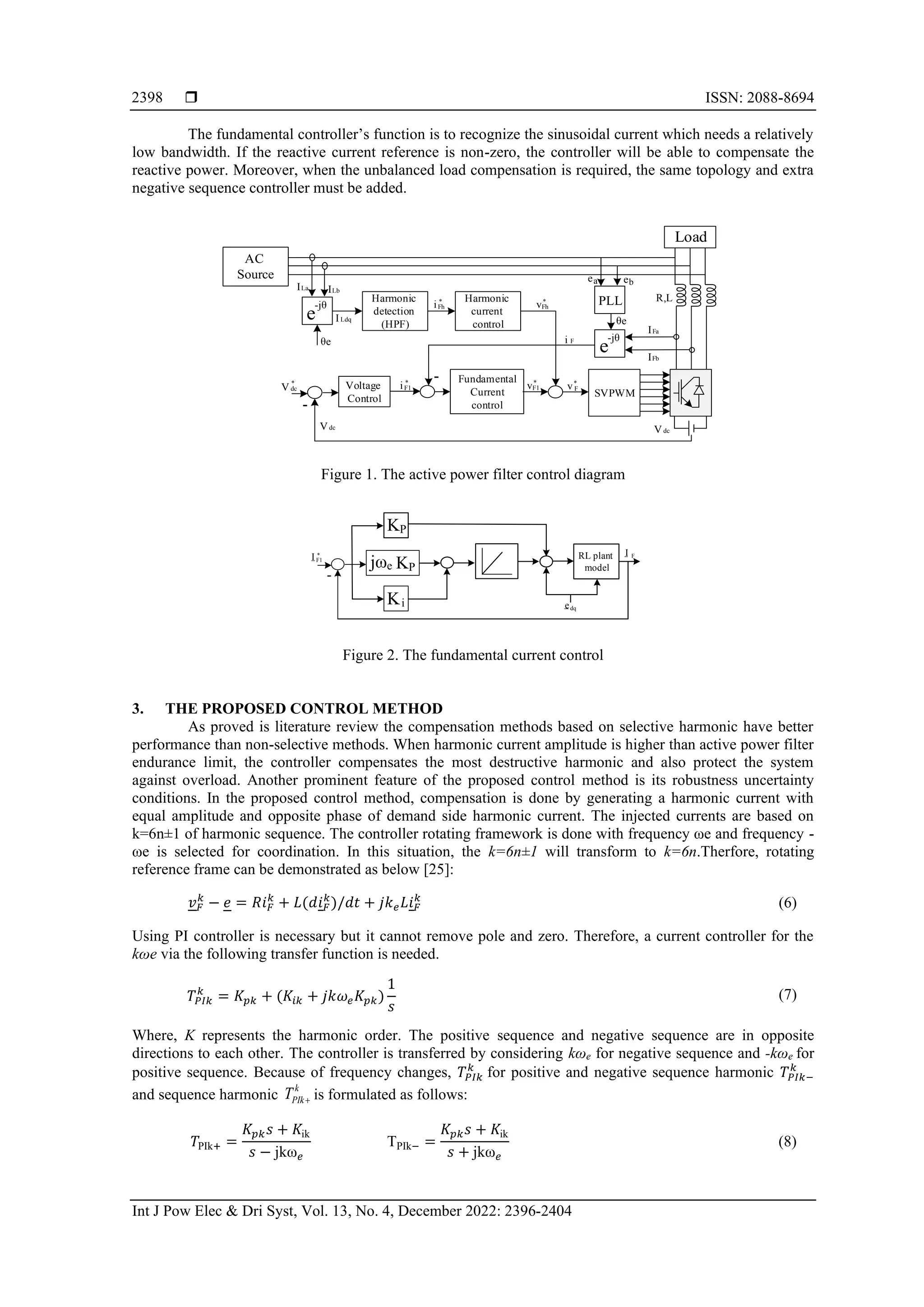  ISSN: 2088-8694
Int J Pow Elec & Dri Syst, Vol. 13, No. 4, December 2022: 2396-2404
2398
The fundamental controller’s function is to recognize the sinusoidal current which needs a relatively
low bandwidth. If the reactive current reference is non-zero, the controller will be able to compensate the
reactive power. Moreover, when the unbalanced load compensation is required, the same topology and extra
negative sequence controller must be added.
Load
-jθ
e
Harmonic
detection
(HPF)
Harmonic
current
control
Voltage
Control
La
I Lb
I
Fundamental
Current
control
Ldq
I
SVPWM
-jθ
e
dc
V
-
PLL
θe
ea eb
R,L
θe
Fa
I
Fb
I
F
i
-
dc
V
*
F1
i *
F1
v*
F
v*
Fh
v*
Fh
i *
dc
V
AC
Source
Figure 1. The active power filter control diagram
P
K
jωe
i
K
-
F1
I *
P
K
dq
e
RL plant
model
F
I
Figure 2. The fundamental current control
3. THE PROPOSED CONTROL METHOD
As proved is literature review the compensation methods based on selective harmonic have better
performance than non-selective methods. When harmonic current amplitude is higher than active power filter
endurance limit, the controller compensates the most destructive harmonic and also protect the system
against overload. Another prominent feature of the proposed control method is its robustness uncertainty
conditions. In the proposed control method, compensation is done by generating a harmonic current with
equal amplitude and opposite phase of demand side harmonic current. The injected currents are based on
k=6n±1 of harmonic sequence. The controller rotating framework is done with frequency ωe and frequency -
ωe is selected for coordination. In this situation, the k=6n±1 will transform to k=6n.Therfore, rotating
reference frame can be demonstrated as below [25]:
𝑣𝐹
𝑘
− 𝑒 = 𝑅𝑖𝐹
𝑘
+ 𝐿(𝑑𝑖𝐹
𝑘
)/𝑑𝑡 + 𝑗𝑘𝑒𝐿𝑖𝐹
𝑘
(6)
Using PI controller is necessary but it cannot remove pole and zero. Therefore, a current controller for the
kωe via the following transfer function is needed.
𝑇𝑃𝐼𝑘
𝑘
= 𝐾𝑝𝑘 + (𝐾𝑖𝑘 + 𝑗𝑘𝜔𝑒𝐾𝑝𝑘)
1
𝑠
(7)
Where, K represents the harmonic order. The positive sequence and negative sequence are in opposite
directions to each other. The controller is transferred by considering kωe for negative sequence and -kωe for
positive sequence. Because of frequency changes, 𝑇𝑃𝐼𝑘
𝑘
for positive and negative sequence harmonic 𝑇𝑃𝐼𝑘−
𝑘
and sequence harmonic
k
PIk
T + is formulated as follows:
𝑇PIk+ =
𝐾𝑝𝑘𝑠 + 𝐾ik
𝑠 − jkω𝑒
TPIk− =
𝐾𝑝𝑘𝑠 + 𝐾ik
𝑠 + jkω𝑒
(8)
 