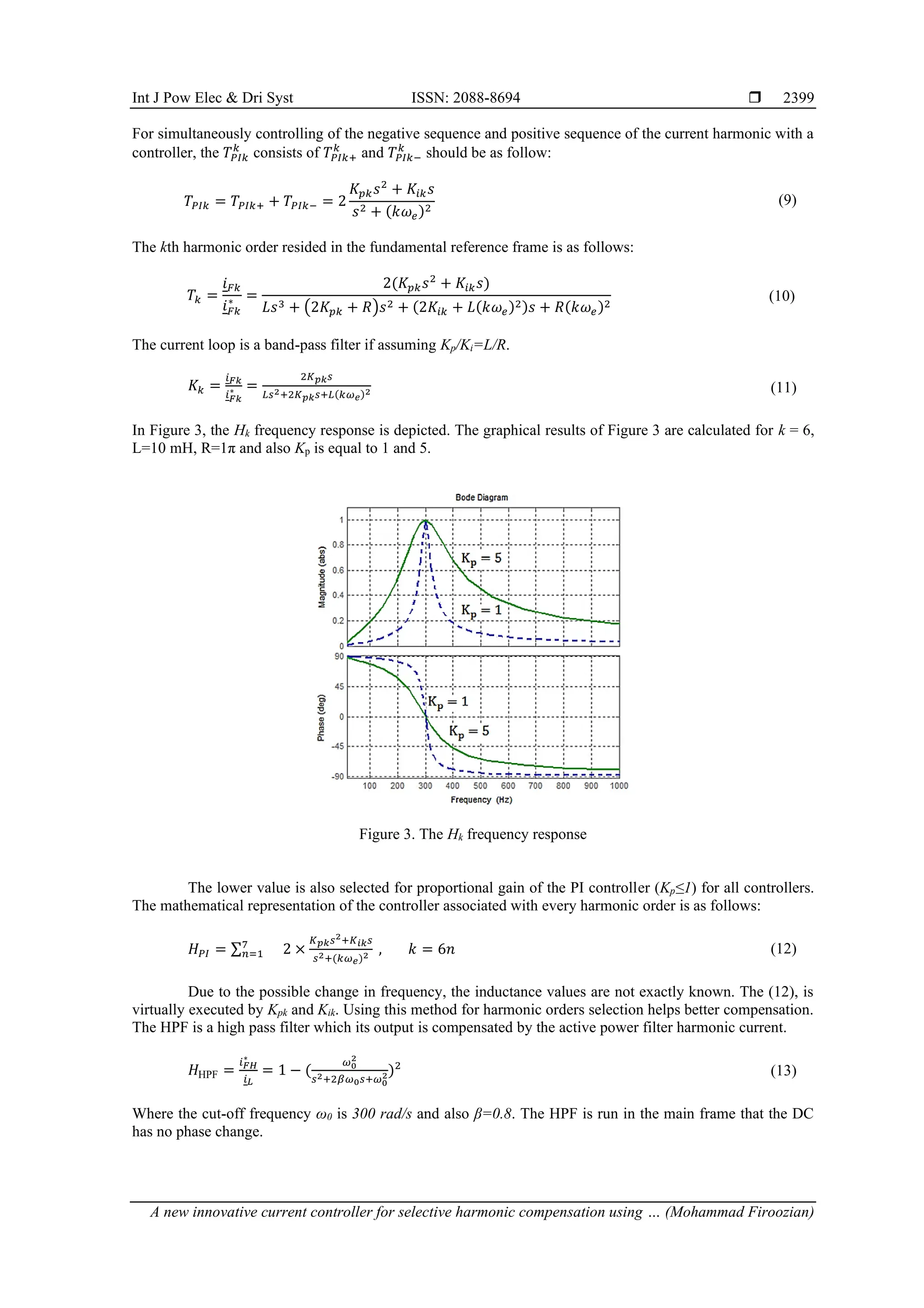 Int J Pow Elec & Dri Syst ISSN: 2088-8694 
A new innovative current controller for selective harmonic compensation using … (Mohammad Firoozian)
2399
For simultaneously controlling of the negative sequence and positive sequence of the current harmonic with a
controller, the 𝑇𝑃𝐼𝑘
𝑘
consists of 𝑇𝑃𝐼𝑘+
𝑘
and 𝑇𝑃𝐼𝑘−
𝑘
should be as follow:
𝑇𝑃𝐼𝑘 = 𝑇𝑃𝐼𝑘+ + 𝑇𝑃𝐼𝑘− = 2
𝐾𝑝𝑘𝑠2
+ 𝐾𝑖𝑘𝑠
𝑠2 + (𝑘𝜔𝑒)2
(9)
The kth harmonic order resided in the fundamental reference frame is as follows:
𝑇𝑘 =
𝑖𝐹𝑘
𝑖𝐹𝑘
∗ =
2(𝐾𝑝𝑘𝑠2
+ 𝐾𝑖𝑘𝑠)
𝐿𝑠3 + (2𝐾𝑝𝑘 + 𝑅)𝑠2 + (2𝐾𝑖𝑘 + 𝐿(𝑘𝜔𝑒)2)𝑠 + 𝑅(𝑘𝜔𝑒)2
(10)
The current loop is a band-pass filter if assuming Kp/Ki=L/R.
𝐾𝑘 =
𝑖𝐹𝑘
𝑖𝐹𝑘
∗ =
2𝐾𝑝𝑘𝑠
𝐿𝑠2+2𝐾𝑝𝑘𝑠+𝐿(𝑘𝜔𝑒)2 (11)
In Figure 3, the Hk frequency response is depicted. The graphical results of Figure 3 are calculated for k = 6,
L=10 mH, R=1π and also Kp is equal to 1 and 5.
Figure 3. The Hk frequency response
The lower value is also selected for proportional gain of the PI controller (Kp≤1) for all controllers.
The mathematical representation of the controller associated with every harmonic order is as follows:
𝐻𝑃𝐼 = ∑7
𝑛=1 2 ×
𝐾𝑝𝑘𝑠2+𝐾𝑖𝑘𝑠
𝑠2+(𝑘𝜔𝑒)2 , 𝑘 = 6𝑛 (12)
Due to the possible change in frequency, the inductance values are not exactly known. The (12), is
virtually executed by Kpk and Kik. Using this method for harmonic orders selection helps better compensation.
The HPF is a high pass filter which its output is compensated by the active power filter harmonic current.
𝐻HPF =
𝑖𝐹𝐻
∗
𝑖𝐿
= 1 − (
𝜔0
2
𝑠2+2𝛽𝜔0𝑠+𝜔0
2)2
(13)
Where the cut-off frequency ω0 is 300 rad/s and also β=0.8. The HPF is run in the main frame that the DC
has no phase change.
 