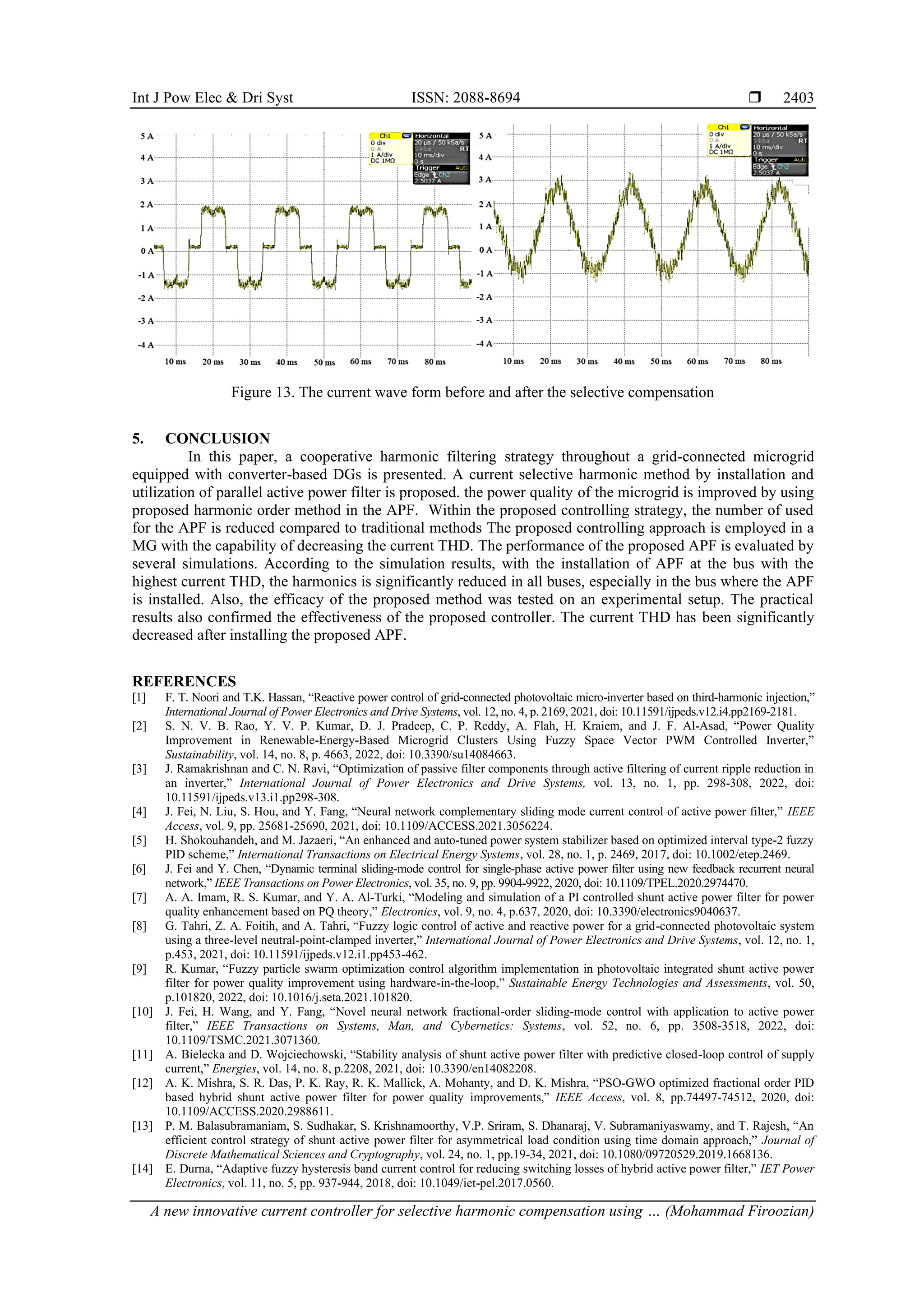 Int J Pow Elec & Dri Syst ISSN: 2088-8694 
A new innovative current controller for selective harmonic compensation using … (Mohammad Firoozian)
2403
Figure 13. The current wave form before and after the selective compensation
5. CONCLUSION
In this paper, a cooperative harmonic filtering strategy throughout a grid-connected microgrid
equipped with converter-based DGs is presented. A current selective harmonic method by installation and
utilization of parallel active power filter is proposed. the power quality of the microgrid is improved by using
proposed harmonic order method in the APF. Within the proposed controlling strategy, the number of used
for the APF is reduced compared to traditional methods The proposed controlling approach is employed in a
MG with the capability of decreasing the current THD. The performance of the proposed APF is evaluated by
several simulations. According to the simulation results, with the installation of APF at the bus with the
highest current THD, the harmonics is significantly reduced in all buses, especially in the bus where the APF
is installed. Also, the efficacy of the proposed method was tested on an experimental setup. The practical
results also confirmed the effectiveness of the proposed controller. The current THD has been significantly
decreased after installing the proposed APF.
REFERENCES
[1] F. T. Noori and T.K. Hassan, “Reactive power control of grid-connected photovoltaic micro-inverter based on third-harmonic injection,”
International Journal of Power Electronics and Drive Systems, vol. 12, no. 4, p. 2169, 2021, doi: 10.11591/ijpeds.v12.i4.pp2169-2181.
[2] S. N. V. B. Rao, Y. V. P. Kumar, D. J. Pradeep, C. P. Reddy, A. Flah, H. Kraiem, and J. F. Al-Asad, “Power Quality
Improvement in Renewable-Energy-Based Microgrid Clusters Using Fuzzy Space Vector PWM Controlled Inverter,”
Sustainability, vol. 14, no. 8, p. 4663, 2022, doi: 10.3390/su14084663.
[3] J. Ramakrishnan and C. N. Ravi, “Optimization of passive filter components through active filtering of current ripple reduction in
an inverter,” International Journal of Power Electronics and Drive Systems, vol. 13, no. 1, pp. 298-308, 2022, doi:
10.11591/ijpeds.v13.i1.pp298-308.
[4] J. Fei, N. Liu, S. Hou, and Y. Fang, “Neural network complementary sliding mode current control of active power filter,” IEEE
Access, vol. 9, pp. 25681-25690, 2021, doi: 10.1109/ACCESS.2021.3056224.
[5] H. Shokouhandeh, and M. Jazaeri, “An enhanced and auto‐tuned power system stabilizer based on optimized interval type‐2 fuzzy
PID scheme,” International Transactions on Electrical Energy Systems, vol. 28, no. 1, p. 2469, 2017, doi: 10.1002/etep.2469.
[6] J. Fei and Y. Chen, “Dynamic terminal sliding-mode control for single-phase active power filter using new feedback recurrent neural
network,” IEEE Transactions on Power Electronics, vol. 35, no. 9, pp. 9904-9922, 2020, doi: 10.1109/TPEL.2020.2974470.
[7] A. A. Imam, R. S. Kumar, and Y. A. Al-Turki, “Modeling and simulation of a PI controlled shunt active power filter for power
quality enhancement based on PQ theory,” Electronics, vol. 9, no. 4, p.637, 2020, doi: 10.3390/electronics9040637.
[8] G. Tahri, Z. A. Foitih, and A. Tahri, “Fuzzy logic control of active and reactive power for a grid-connected photovoltaic system
using a three-level neutral-point-clamped inverter,” International Journal of Power Electronics and Drive Systems, vol. 12, no. 1,
p.453, 2021, doi: 10.11591/ijpeds.v12.i1.pp453-462.
[9] R. Kumar, “Fuzzy particle swarm optimization control algorithm implementation in photovoltaic integrated shunt active power
filter for power quality improvement using hardware-in-the-loop,” Sustainable Energy Technologies and Assessments, vol. 50,
p.101820, 2022, doi: 10.1016/j.seta.2021.101820.
[10] J. Fei, H. Wang, and Y. Fang, “Novel neural network fractional-order sliding-mode control with application to active power
filter,” IEEE Transactions on Systems, Man, and Cybernetics: Systems, vol. 52, no. 6, pp. 3508-3518, 2022, doi:
10.1109/TSMC.2021.3071360.
[11] A. Bielecka and D. Wojciechowski, “Stability analysis of shunt active power filter with predictive closed-loop control of supply
current,” Energies, vol. 14, no. 8, p.2208, 2021, doi: 10.3390/en14082208.
[12] A. K. Mishra, S. R. Das, P. K. Ray, R. K. Mallick, A. Mohanty, and D. K. Mishra, “PSO-GWO optimized fractional order PID
based hybrid shunt active power filter for power quality improvements,” IEEE Access, vol. 8, pp.74497-74512, 2020, doi:
10.1109/ACCESS.2020.2988611.
[13] P. M. Balasubramaniam, S. Sudhakar, S. Krishnamoorthy, V.P. Sriram, S. Dhanaraj, V. Subramaniyaswamy, and T. Rajesh, “An
efficient control strategy of shunt active power filter for asymmetrical load condition using time domain approach,” Journal of
Discrete Mathematical Sciences and Cryptography, vol. 24, no. 1, pp.19-34, 2021, doi: 10.1080/09720529.2019.1668136.
[14] E. Durna, “Adaptive fuzzy hysteresis band current control for reducing switching losses of hybrid active power filter,” IET Power
Electronics, vol. 11, no. 5, pp. 937-944, 2018, doi: 10.1049/iet-pel.2017.0560.
 