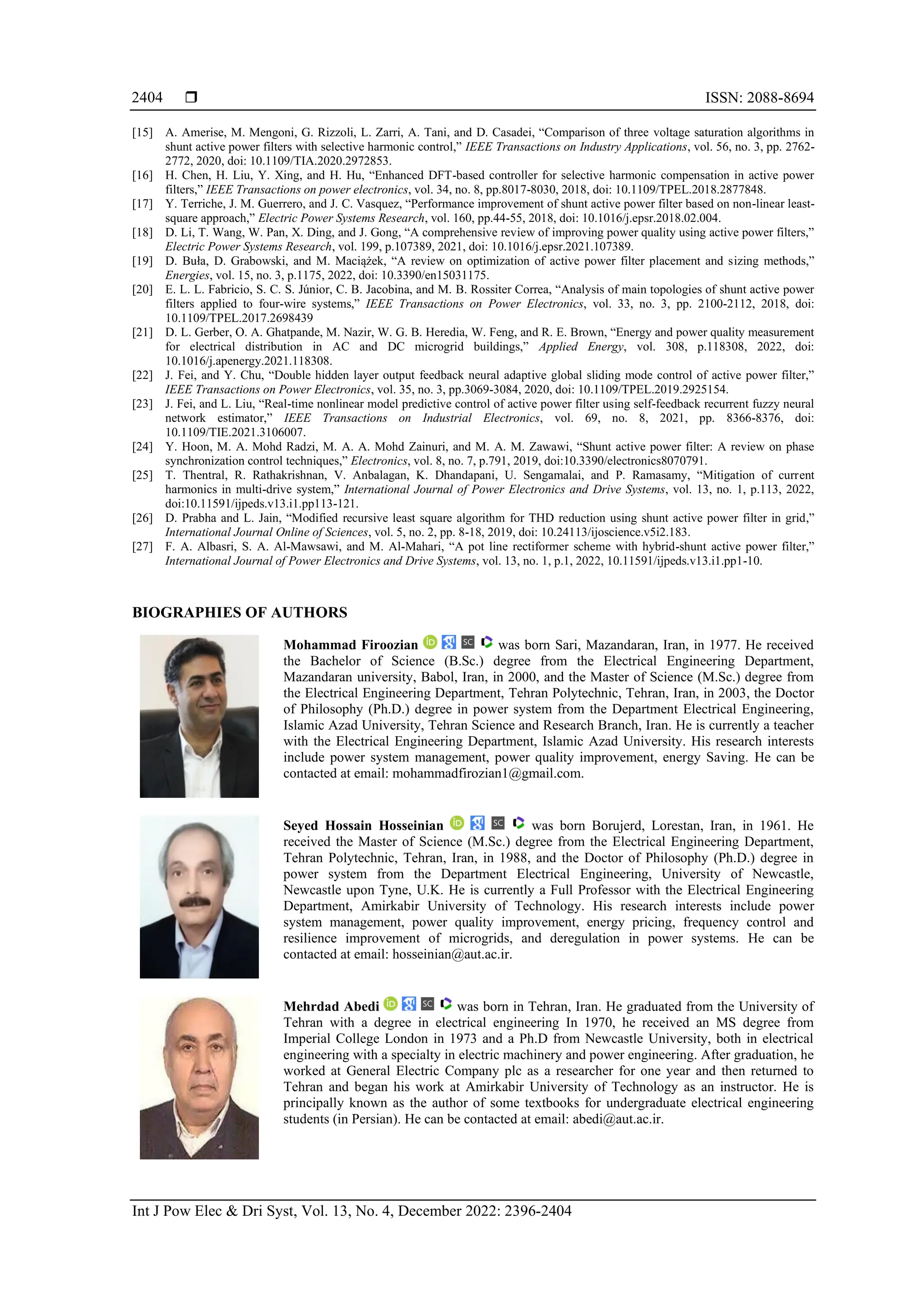  ISSN: 2088-8694
Int J Pow Elec & Dri Syst, Vol. 13, No. 4, December 2022: 2396-2404
2404
[15] A. Amerise, M. Mengoni, G. Rizzoli, L. Zarri, A. Tani, and D. Casadei, “Comparison of three voltage saturation algorithms in
shunt active power filters with selective harmonic control,” IEEE Transactions on Industry Applications, vol. 56, no. 3, pp. 2762-
2772, 2020, doi: 10.1109/TIA.2020.2972853.
[16] H. Chen, H. Liu, Y. Xing, and H. Hu, “Enhanced DFT-based controller for selective harmonic compensation in active power
filters,” IEEE Transactions on power electronics, vol. 34, no. 8, pp.8017-8030, 2018, doi: 10.1109/TPEL.2018.2877848.
[17] Y. Terriche, J. M. Guerrero, and J. C. Vasquez, “Performance improvement of shunt active power filter based on non-linear least-
square approach,” Electric Power Systems Research, vol. 160, pp.44-55, 2018, doi: 10.1016/j.epsr.2018.02.004.
[18] D. Li, T. Wang, W. Pan, X. Ding, and J. Gong, “A comprehensive review of improving power quality using active power filters,”
Electric Power Systems Research, vol. 199, p.107389, 2021, doi: 10.1016/j.epsr.2021.107389.
[19] D. Buła, D. Grabowski, and M. Maciążek, “A review on optimization of active power filter placement and sizing methods,”
Energies, vol. 15, no. 3, p.1175, 2022, doi: 10.3390/en15031175.
[20] E. L. L. Fabricio, S. C. S. Júnior, C. B. Jacobina, and M. B. Rossiter Correa, “Analysis of main topologies of shunt active power
filters applied to four-wire systems,” IEEE Transactions on Power Electronics, vol. 33, no. 3, pp. 2100-2112, 2018, doi:
10.1109/TPEL.2017.2698439
[21] D. L. Gerber, O. A. Ghatpande, M. Nazir, W. G. B. Heredia, W. Feng, and R. E. Brown, “Energy and power quality measurement
for electrical distribution in AC and DC microgrid buildings,” Applied Energy, vol. 308, p.118308, 2022, doi:
10.1016/j.apenergy.2021.118308.
[22] J. Fei, and Y. Chu, “Double hidden layer output feedback neural adaptive global sliding mode control of active power filter,”
IEEE Transactions on Power Electronics, vol. 35, no. 3, pp.3069-3084, 2020, doi: 10.1109/TPEL.2019.2925154.
[23] J. Fei, and L. Liu, “Real-time nonlinear model predictive control of active power filter using self-feedback recurrent fuzzy neural
network estimator,” IEEE Transactions on Industrial Electronics, vol. 69, no. 8, 2021, pp. 8366-8376, doi:
10.1109/TIE.2021.3106007.
[24] Y. Hoon, M. A. Mohd Radzi, M. A. A. Mohd Zainuri, and M. A. M. Zawawi, “Shunt active power filter: A review on phase
synchronization control techniques,” Electronics, vol. 8, no. 7, p.791, 2019, doi:10.3390/electronics8070791.
[25] T. Thentral, R. Rathakrishnan, V. Anbalagan, K. Dhandapani, U. Sengamalai, and P. Ramasamy, “Mitigation of current
harmonics in multi-drive system,” International Journal of Power Electronics and Drive Systems, vol. 13, no. 1, p.113, 2022,
doi:10.11591/ijpeds.v13.i1.pp113-121.
[26] D. Prabha and L. Jain, “Modified recursive least square algorithm for THD reduction using shunt active power filter in grid,”
International Journal Online of Sciences, vol. 5, no. 2, pp. 8-18, 2019, doi: 10.24113/ijoscience.v5i2.183.
[27] F. A. Albasri, S. A. Al-Mawsawi, and M. Al-Mahari, “A pot line rectiformer scheme with hybrid-shunt active power filter,”
International Journal of Power Electronics and Drive Systems, vol. 13, no. 1, p.1, 2022, 10.11591/ijpeds.v13.i1.pp1-10.
BIOGRAPHIES OF AUTHORS
Mohammad Firoozian was born Sari, Mazandaran, Iran, in 1977. He received
the Bachelor of Science (B.Sc.) degree from the Electrical Engineering Department,
Mazandaran university, Babol, Iran, in 2000, and the Master of Science (M.Sc.) degree from
the Electrical Engineering Department, Tehran Polytechnic, Tehran, Iran, in 2003, the Doctor
of Philosophy (Ph.D.) degree in power system from the Department Electrical Engineering,
Islamic Azad University, Tehran Science and Research Branch, Iran. He is currently a teacher
with the Electrical Engineering Department, Islamic Azad University. His research interests
include power system management, power quality improvement, energy Saving. He can be
contacted at email: mohammadfirozian1@gmail.com.
Seyed Hossain Hosseinian was born Borujerd, Lorestan, Iran, in 1961. He
received the Master of Science (M.Sc.) degree from the Electrical Engineering Department,
Tehran Polytechnic, Tehran, Iran, in 1988, and the Doctor of Philosophy (Ph.D.) degree in
power system from the Department Electrical Engineering, University of Newcastle,
Newcastle upon Tyne, U.K. He is currently a Full Professor with the Electrical Engineering
Department, Amirkabir University of Technology. His research interests include power
system management, power quality improvement, energy pricing, frequency control and
resilience improvement of microgrids, and deregulation in power systems. He can be
contacted at email: hosseinian@aut.ac.ir.
Mehrdad Abedi was born in Tehran, Iran. He graduated from the University of
Tehran with a degree in electrical engineering In 1970, he received an MS degree from
Imperial College London in 1973 and a Ph.D from Newcastle University, both in electrical
engineering with a specialty in electric machinery and power engineering. After graduation, he
worked at General Electric Company plc as a researcher for one year and then returned to
Tehran and began his work at Amirkabir University of Technology as an instructor. He is
principally known as the author of some textbooks for undergraduate electrical engineering
students (in Persian). He can be contacted at email: abedi@aut.ac.ir.
 