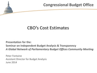 Congressional Budget Office
CBO’s Cost Estimates
Presentation for the:
Seminar on Independent Budget Analysis & Transparency
A Global Network of Parliamentary Budget Offices Community Meeting
Peter Fontaine
Assistant Director for Budget Analysis
June 2014
 