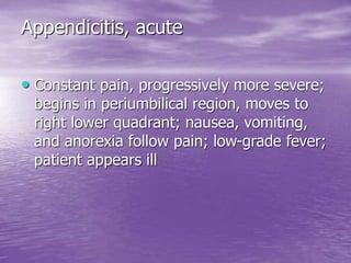Appendicitis, acute
• Constant pain, progressively more severe;
begins in periumbilical region, moves to
right lower quadrant; nausea, vomiting,
and anorexia follow pain; low-grade fever;
patient appears ill
 
