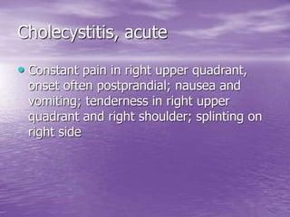 Cholecystitis, acute
• Constant pain in right upper quadrant,
onset often postprandial; nausea and
vomiting; tenderness in right upper
quadrant and right shoulder; splinting on
right side
 